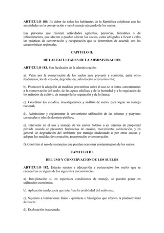ARTICULO 180. Es deber de todos los habitantes de la República colaborar con las
autoridades en la conservación y en el manejo adecuado de los suelos.
Las personas que realicen actividades agrícolas, pecuarias, forestales o de
infraestructura, que afecten o puedan afectar los suelos, están obligadas a llevar a cabo
las prácticas de conservación y recuperación que se determinen de acuerdo con las
características regionales.
CAPITULO II.
DE LAS FACULTADES DE LA ADMINISTRACION
ARTICULO 181. Son facultades de la administración:
a). Velar por la conservación de los suelos para prevenir y controlar, entre otros
fenómenos, los de erosión, degradación, salinización o revenimiento;
b). Promover la adopción de medidas preventivas sobre el uso de la tierra, concernientes
a la conservación del suelo, de las aguas edáficas y de la humedad y a la regulación de
los métodos de cultivo, de manejo de la vegetación y de la fauna;
c). Coordinar los estudios, investigaciones y análisis de suelos para lograr su manejo
racional;
d). Administrar y reglamentar la conveniente utilización de las sabanas y playones
comunales e islas de dominio público;
e). Intervenir en el uso y manejo de los suelos baldíos o en terrenos de propiedad
privada cuando se presenten fenómenos de erosión, movimiento, salinización, y en
general de degradación del ambiente por manejo inadecuado o por otras causas y
adoptar las medidas de corrección, recuperación o conservación.
f). Controlar el uso de sustancias que puedan ocasionar contaminación de los suelos.
CAPITULO III.
DEL USO Y CONSERVACION DE LOS SUELOS
ARTICULO 182. Estarán sujetos a adecuación y restauración los suelos que se
encuentren en alguna de las siguientes circunstancias:
a). Inexplotación si, en especiales condiciones de manejo, se pueden poner en
utilización económica.
b). Aplicación inadecuada que interfiera la estabilidad del ambiente;
c). Sujeción a limitaciones físico - químicas o biológicas que afecten la productividad
del suelo.
d). Explotación inadecuada.
 