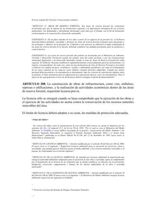El texto original del Artículo 13 mencionado establece:
"ARTÍCULO 13. AREAS DE RESERVA FORESTAL. Son áreas de reserva forestal las extensiones
territoriales que, por la riqueza de sus formaciones vegetales y la importancia estratégica de sus servicios
ambientales, son delimitadas y oficialmente declaradas como tales por el Estado, con el fin de destinarlas
exclusivamente a la conservación y desarrollo sustentable.
PARÁGRAFO 1o. En un plazo máximo de tres años a partir de la vigencia de la presente ley, el Gobierno
Nacional deberá delimitar, consolidar y declarar las áreas de reserva forestal existentes para adecuarlas a
los principios y objetivos de la presente ley. Conforme a este ejercicio se elaborará el mapa actualizado de
las áreas de reserva forestal de la Nación, debiendo establecer las medidas pertinentes para su monitoreo y
control efectivo.
PARÁGRAFO 2o. Las áreas de reserva forestal sólo podrán ser declaradas por el Ministerio de Ambiente,
Vivienda y Desarrollo Territorial cuando las mismas sean del orden nacional, y por las Corporaciones
Autónomas Regionales o de Desarrollo Sostenible cuando se trate de Áreas de Reserva Forestal del orden
regional. El Gobierno Nacional establecerá reglamentariamente el procedimiento para las declaratorias y el
registro correspondiente. En todo caso, antes de una declaratoria de Área de Reserva Forestal se procederá
a elaborar los estudios técnicos, económicos, sociales y ambientales pertinentes, así como al levantamiento
de un censo catastral de los espacios cuyos titulares ostenten derechos adquiridos. Cuando por interés
nacional deba procederse a la expropiación se determinará. bajo los criterios de valorización vigentes sobre
la materia, el valor monetario para su adquisición por negociación directa o por vía expropiatoria. Para el
efecto de las expropiaciones el acto de declaratoria deberá consignar la fuente de financiamiento".
ARTICULO 208. La construcción de obras de infraestructura, como vías, embalses,
represas o edificaciones, y la realización de actividades económicas dentro de las áreas
de reserva forestal, requerirán licencia previa.
La licencia sólo se otorgará cuando se haya comprobado que la ejecución de las obras y
el ejercicio de las actividades no atenta contra la conservación de los recursos naturales
renovables del área.
El titular de licencia deberá adoptar a su costa, las medidas de protección adecuadas.
<Notas del Editor>
- En criterio del editor, para la interpretación de este artículo debe tenerse en cuenta lo dispuesto por los
artículos 49, 50 y 52 numeral 52.7, de la Ley 99 de 1993, "Por el cual se crea el Ministerio del Medio
Ambiente, se reordena el sector público encargado de la gestión y conservación del Medio Ambiente y los
Recursos Naturales Renovables, se organiza el Sistema Nacional Ambiental, SINA y se dictan otras
disposiciones", publicada en el Diario Oficial No.41.146, del 22 de diciembre de 1993 cuyos textos se
transcriben a continuación:
"ARTICULO 49. LICENCIA AMBIENTAL. <Artículo modificado por el artículo 49 del Decreto 266 de 2000.
El nuevo texto es el siguiente:> Requerirán Licencia ambiental para su ejecución los proyectos, obras o
actividades, que puedan generar deterioro grave al medio ambiente, a los recursos naturales renovables o al
paisaje, de conformidad con el artículo siguiente".
"ARTICULO 50. DE LA LICENCIA AMBIENTAL. Se entiende por Licencia Ambiental la autorización que
otorga la autoridad ambiental competente para la ejecución de una obra o actividad, sujeta al cumplimiento
por el beneficiario de la licencia de los requisitos que la misma establezca en relación con la prevención,
mitigación, corrección, compensación y manejo de los efectos ambientales de la obra o actividad
autorizada".
"ARTICULO 52. DE LA EXIGENCIA DE LICENCIA AMBIENTAL. <Artículo modificado por el artículo 50
del Decreto 266 de 2000. El nuevo texto es el siguiente:> El Ministerio del Medio Ambiente otorgará licencia
ambiental respecto de las siguientes actividades:
...
7. Proyectos en áreas del Sistema de Parques Nacionales Naturales.
..."
 