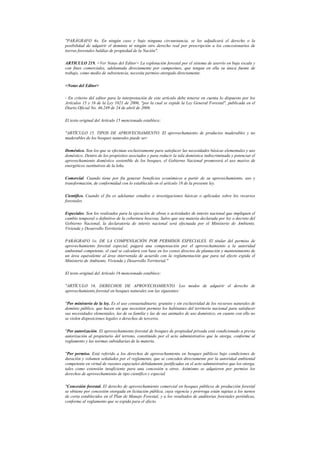 "PARÁGRAFO 4o. En ningún caso y bajo ninguna circunstancia, se les adjudicará el derecho o la
posibilidad de adquirir el dominio ni ningún otro derecho real por prescripción a los concesionarios de
tierras forestales baldías de propiedad de la Nación".
ARTICULO 219. <Ver Notas del Editor> La explotación forestal por el sistema de aserrío en baja escala y
con fines comerciales, adelantada directamente por campesinos, que tengan en ella su única fuente de
trabajo, como medio de subsistencia, necesita permiso otorgado directamente.
<Notas del Editor>
- En criterio del editor para la interpretación de este artículo debe tenerse en cuenta lo dispuesto por los
Artículos 15 y 16 de la Ley 1021 de 2006, "por la cual se expide la Ley General Forestal", publicada en el
Diario Oficial No. 46.249 de 24 de abril de 2006.
El texto original del Artículo 15 mencionado establece:
"ARTÍCULO 15. TIPOS DE APROVECHAMIENTO. El aprovechamiento de productos maderables y no
maderables de los bosques naturales puede ser:
Doméstico. Son los que se efectúan exclusivamente para satisfacer las necesidades básicas elementales y uso
doméstico. Dentro de los propósitos asociados y para reducir la tala doméstica indiscriminada y potenciar el
aprovechamiento doméstico sostenible de los bosques, el Gobierno Nacional promoverá el uso masivo de
energéticos sustitutivos de la leña.
Comercial. Cuando tiene por fin generar beneficios económicos a partir de su aprovechamiento, uso y
transformación, de conformidad con lo establecido en el artículo 18 de la presente ley.
Científico. Cuando el fin es adelantar estudios o investigaciones básicas o aplicadas sobre los recursos
forestales.
Especiales. Son los realizados para la ejecución de obras o actividades de interés nacional que impliquen el
cambio temporal o definitivo de la cobertura boscosa. Salvo que sea materia declarada por ley o decreto del
Gobierno Nacional, la declaratoria de interés nacional será efectuada por el Ministerio de Ambiente,
Vivienda y Desarrollo Territorial.
PARÁGRAFO 1o. DE LA COMPENSACIÓN POR PERMISOS ESPECIALES. El titular del permiso de
aprovechamiento forestal especial, pagará una compensación por el aprovechamiento a la autoridad
ambiental competente, el cual se calculará con base en los costos directos de plantación y mantenimiento de
un área equivalente al área intervenida de acuerdo con la reglamentación que para tal efecto expida el
Ministerio de Ambiente, Vivienda y Desarrollo Territorial."
El texto original del Artículo 16 mencionado establece:
"ARTÍCULO 16. DERECHOS DE APROVECHAMIENTO. Los modos de adquirir el derecho de
aprovechamiento forestal en bosques naturales son las siguientes:
"Por ministerio de la ley. Es el uso consuetudinario, gratuito y sin exclusividad de los recursos naturales de
dominio público, que hacen sin que necesiten permiso los habitantes del territorio nacional para satisfacer
sus necesidades elementales, las de su familia y las de sus animales de uso doméstico, en cuanto con ello no
se violen disposiciones legales o derechos de terceros.
"Por autorización. El aprovechamiento forestal de bosques de propiedad privada está condicionado a previa
autorización al propietario del terreno, constituido por el acto administrativo que la otorga, conforme al
reglamento y las normas subsidiarias de la materia.
"Por permiso. Está referido a los derechos de aprovechamiento en bosques públicos bajo condiciones de
duración y volumen señalados por el reglamento, que se conceden directamente por la autoridad ambiental
competente en virtud de razones especiales debidamente justificadas en el acto administrativo que los otorga,
tales como extensión insuficiente para una concesión u otros. Asimismo se adquieren por permiso los
derechos de aprovechamiento de tipo científico y especial.
"Concesión forestal. El derecho de aprovechamiento comercial en bosques públicos de producción forestal
se obtiene por concesión otorgada en licitación pública, cuya vigencia y prórroga están sujetas a los turnos
de corta establecidos en el Plan de Manejo Forestal, y a los resultados de auditorías forestales periódicas,
conforme al reglamento que se expida para el efecto.
 