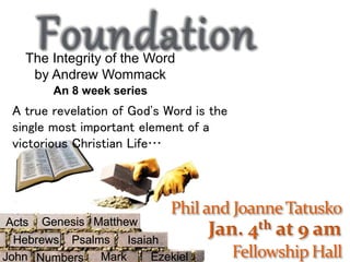 Jan. 4th at 9 am
The Integrity of the Word
by Andrew Wommack
An 8 week series
A true revelation of God's Word is the
single most important element of a
victorious Christian Life…
Genesis
Psalms
Matthew
Hebrews Isaiah
Acts
Mark EzekielNumbersJohn
 