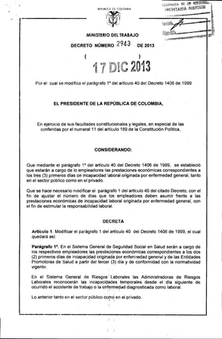 REPUBlIC!, C·[ COLOMBIA 
MINISTERIO DEL TRABAJO 
DECRETO NÚMERO 2 9 4 3 DE 2013 
( ) 
1· 7 D.le 2013 
.... ti'! .....'b:. 
Por el cual se modifica el parágrafo 1°del artículo 40 del Decreto 1406 de 1999 
EL PRESIDENTE DE LA REPÚBLICA DE COLOMBIA, 
En ejercicio de sus facultades constitucionales y legales, en especial de las conferidas por el numeral 11 del artículo 189 de la Constitución Política, 
CONSIDERANDO: 
Que mediante el parágrafo 1° del artículo 40 del Decreto 1406 de 1999, se estableció que estarán a cargo de lo empleadores las prestaciones económicas correspondientes a los tres (3) primeros días de incapacidad laboral originada por enfermedad general, tanto en el sector público como en el privado. 
Que se hace necesario modificar el parágrafo 1 del artículo 40 del citado Decreto, con el . 
fin de ajustar el número de días que los empleadores deben asumir frente a las 
prestaciones económicas de incapacidad laboral originada por enfermedad general, con 
el fin de estimular la responsabilidad laboral. 
DECRETA 
Artículo 1. Modificar el pa:-ágrafo 1 del artículo 40 del Decreto 1406 de 1999, el cual 
quedará así: 
Parágrafo 1°. En el Sistema General d.e .Seguridad Social en Salud serán a cargo de 
los respectivos empleadores las prestaciones económicas correspondientes a los dos 
(2) primeros días de incapacidad originada por enfermedad general y de las Entidades Promotoras de Salud a partir del tercer (.3) día y de conformidad con la normatividad vigente. 
En el Sistema General de Riesgos" Laborales las Administradoras de Riesgos Laborales reconocerán las incapacidades temporales desde el día siguiente de ocurrido el accidente de trabajo o la E)n~r~rn.e?ad diagnosticada como laboral. 
Lo anterior tanto en el sector público cp~~:en el privado. 
~_~-.-.r''''''_____ .• 1l____~__.''''''''___*_______•_____________....I 
! I  