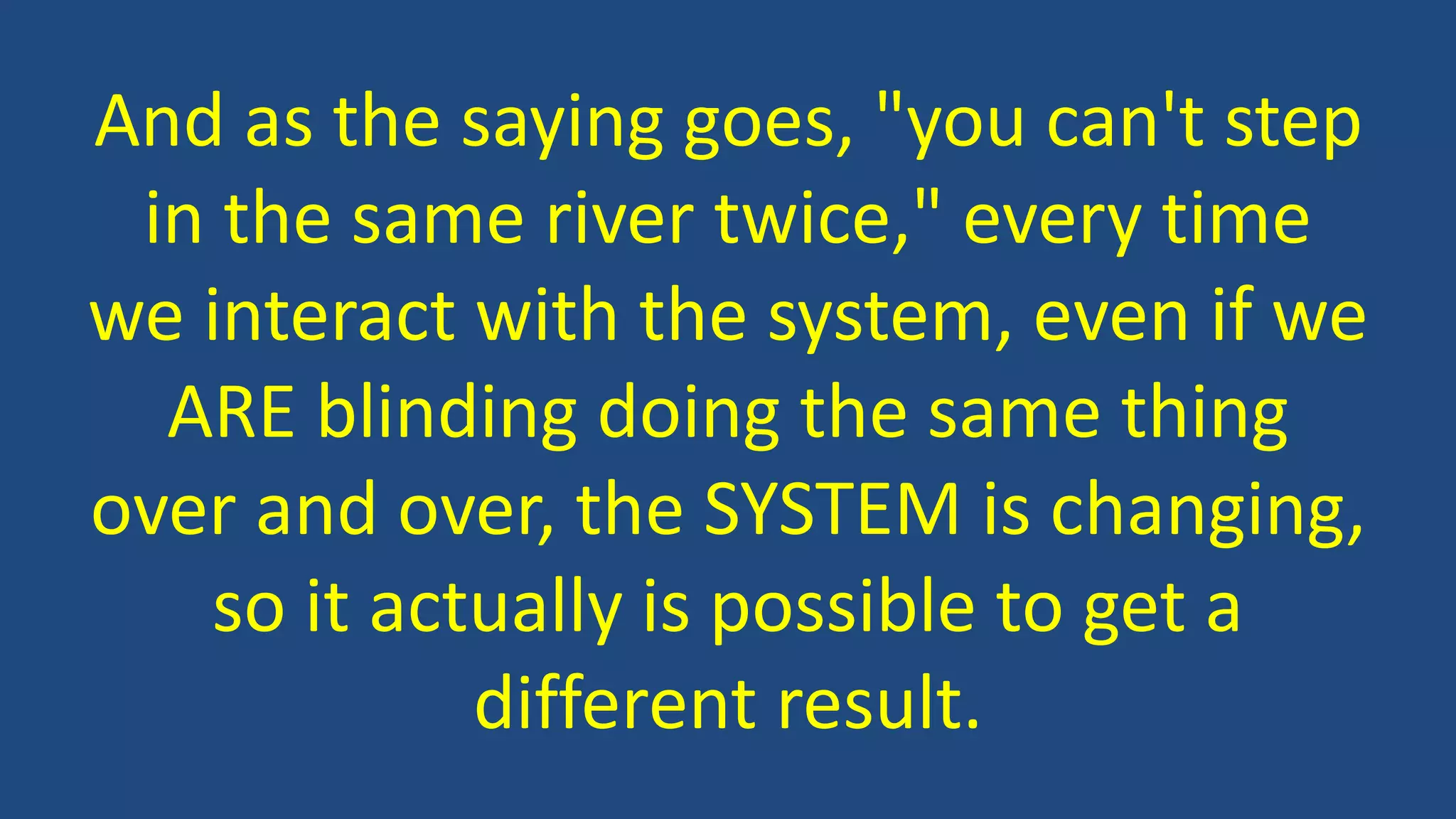 And as the saying goes, "you can't step
in the same river twice," every time
we interact with the system, even if we
ARE blinding doing the same thing
over and over, the SYSTEM is changing,
so it actually is possible to get a
different result.
 