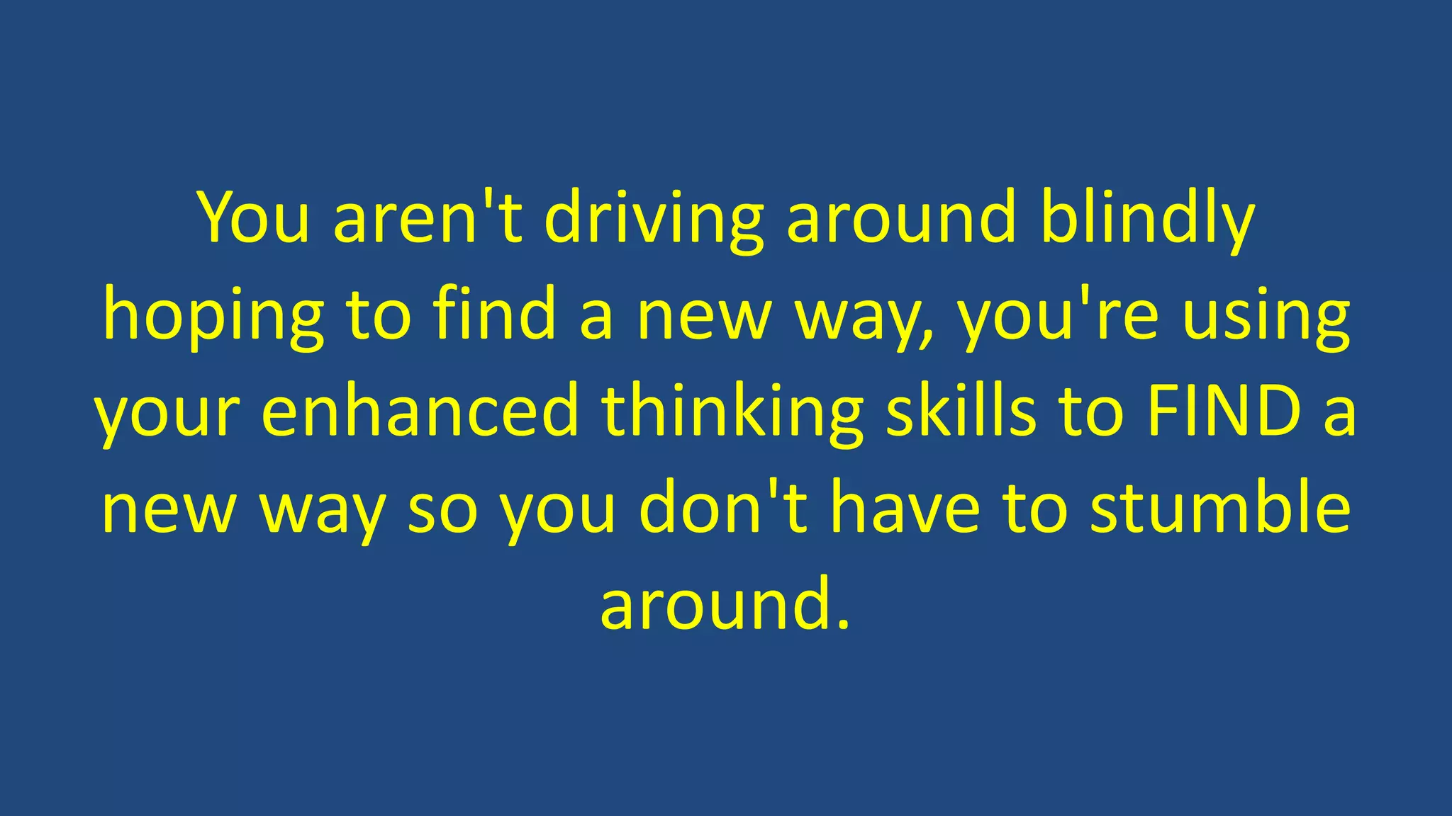 You aren't driving around blindly
hoping to find a new way, you're using
your enhanced thinking skills to FIND a
new way so you don't have to stumble
around.
 