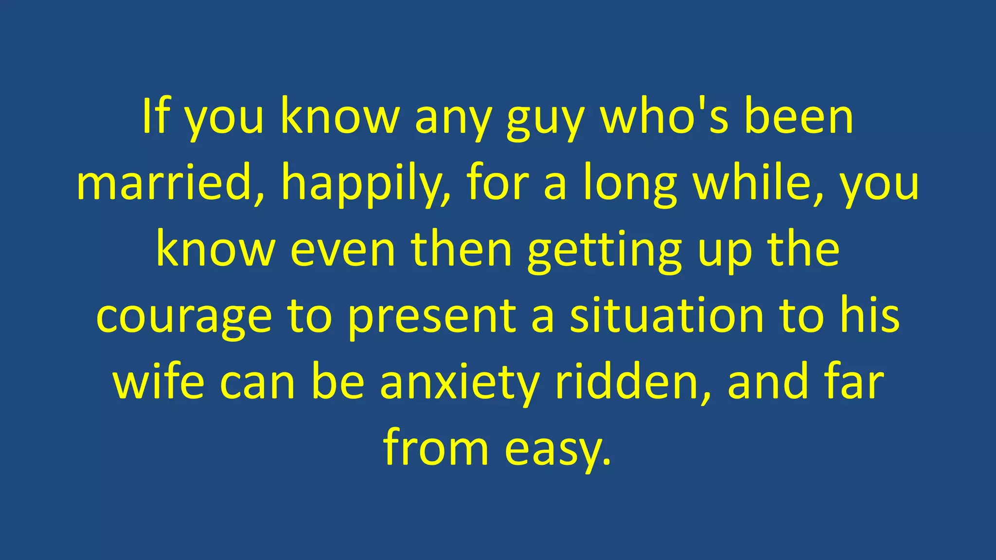 If you know any guy who's been
married, happily, for a long while, you
know even then getting up the
courage to present a situation to his
wife can be anxiety ridden, and far
from easy.
 