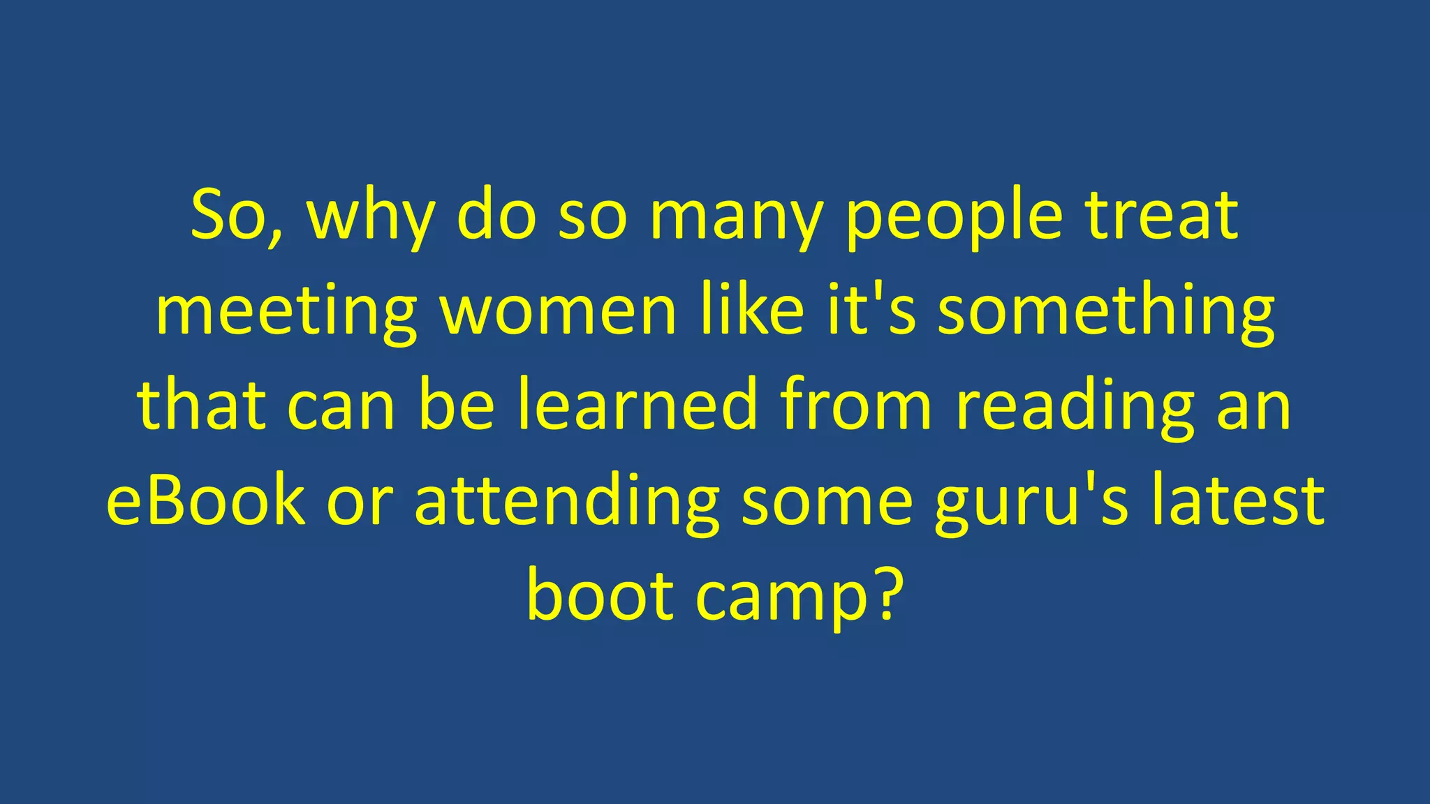 So, why do so many people treat
meeting women like it's something
that can be learned from reading an
eBook or attending some guru's latest
boot camp?
 