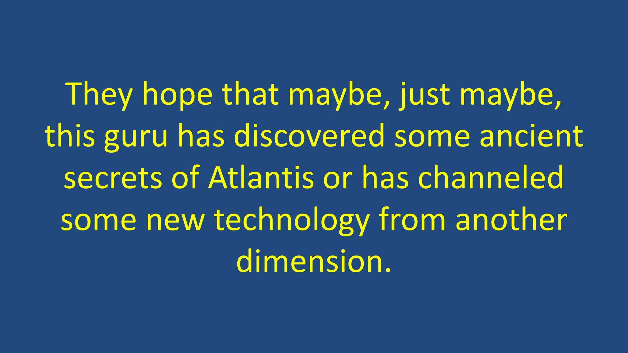 They hope that maybe, just maybe,
this guru has discovered some ancient
secrets of Atlantis or has channeled
some new technology from another
dimension.
 