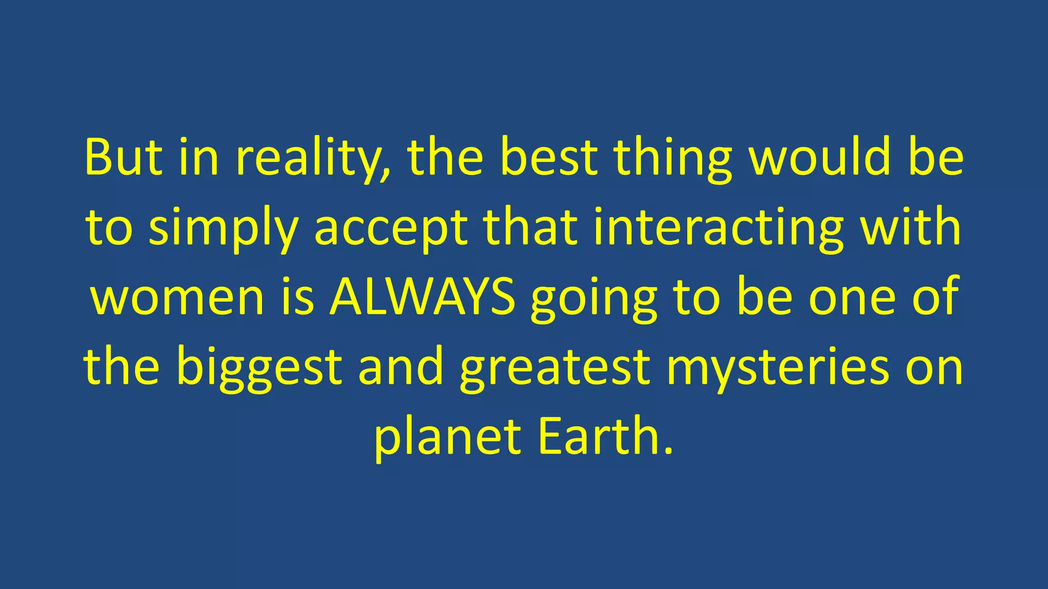 But in reality, the best thing would be
to simply accept that interacting with
women is ALWAYS going to be one of
the biggest and greatest mysteries on
planet Earth.
 