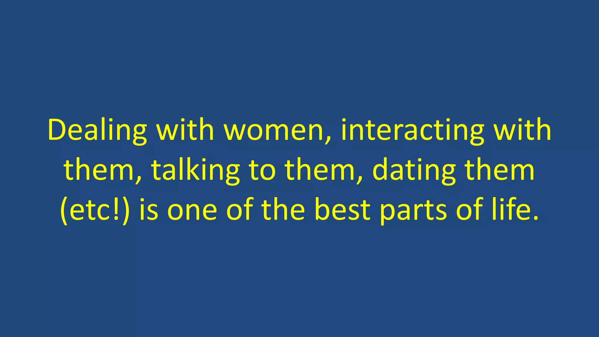 Dealing with women, interacting with
them, talking to them, dating them
(etc!) is one of the best parts of life.
 