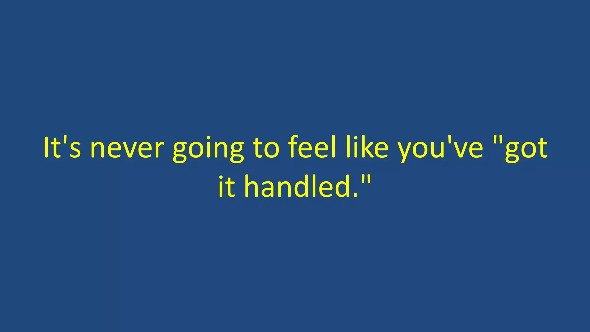 It's never going to feel like you've "got
it handled."
 