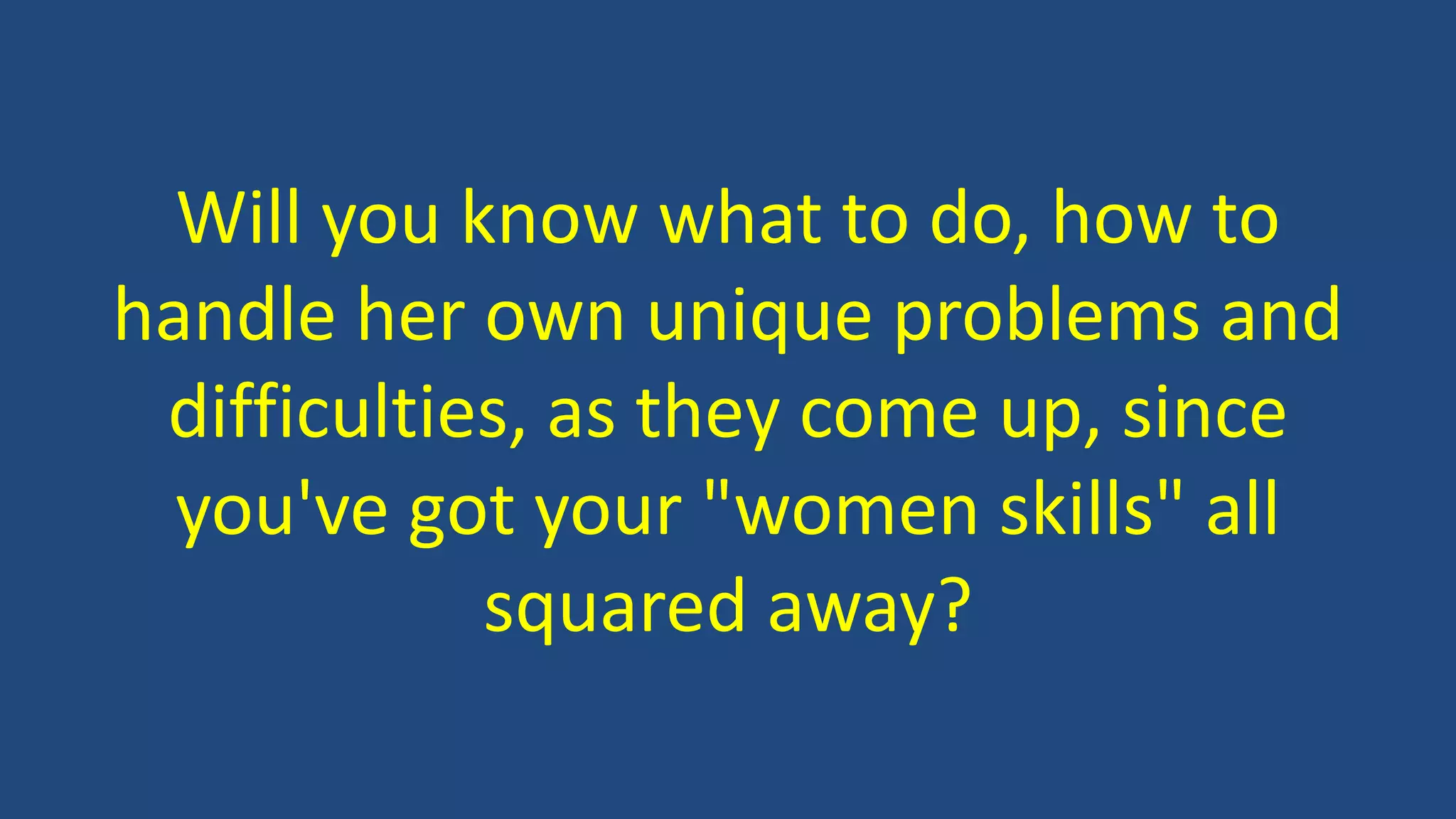 Will you know what to do, how to
handle her own unique problems and
difficulties, as they come up, since
you've got your "women skills" all
squared away?
 