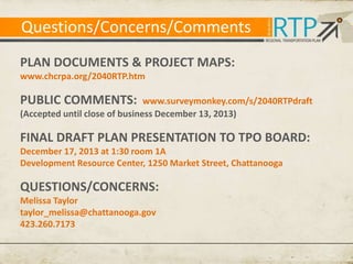 Questions/Concerns/Comments
PLAN DOCUMENTS & PROJECT MAPS:
www.chcrpa.org/2040RTP.htm

PUBLIC COMMENTS:

www.surveymonkey.com/s/2040RTPdraft
(Accepted until close of business December 13, 2013)

FINAL DRAFT PLAN PRESENTATION TO TPO BOARD:
December 17, 2013 at 1:30 room 1A
Development Resource Center, 1250 Market Street, Chattanooga

QUESTIONS/CONCERNS:
Melissa Taylor
taylor_melissa@chattanooga.gov
423.260.7173

 