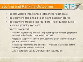 Scoring and Ranking Outcomes
• Process yielded three ranked lists; one for each scale
• Projects were combined into one rank based on scores
• Projects were grouped into four tiers (“Rank 1, Rank 2, etc.)
based on groupings of scores
• Process produced:
– Blend of high ranking projects (by project type and across geographic
scales) for the fiscally constrained 2040 RTP
– Objective support for variety of investments given the mode-neutral
performance evaluation
– Focus on performance and priorities – Priorities established before
funding source entered discussion
– All projects Rank 1 and 2 were funded in the 2040 RTP

 
