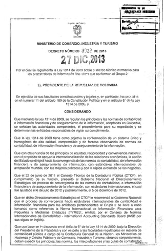 ----------- --------- 
-¡_aM'_... 
y-¡ 
-'-11111 l1li111•• MINISTERIO 
DE COMERCIO, INDUSTRIA Y TURISMO 
DECRETO NÚMERO 3Q2 2 DE 2013 
Por el cual se reglamenta la Ley í 314 de 2009 sobre el me.rco técnico normativo pam 
los prer::'3rc:dores de información fina:·~cie~'3. que conforman el Grupo 2 
EL PRE~IDENTE f1E LJ RF.?!.JELlCI" DE COLOMBIA 
En ejercicio de sus facultades constitucionales y legales y, en particular, las prC;st1s 
en el n:Jmeral 11 del artículo 189 de la Constitución Política y en el artículo 6) de la Ley 1314 de 2008, y 
CONSIDERANDO Que 
mediante la Ley 1314 de 2009, se regulan los principios y las normas de contabilidad e información financiera y de aseguramiento de la información, aceptadas en Colombia, se señalan las autoridades competentes, el procedimiento para su expedición y se determinan las entidades responsables de vigilar su cumplimiento. 
Que la ley 1314 de 2009 tiene como" objetivo la conformación de un sistema único y homogéneo de alta calidad, comprensible y de forzosa observancia de normas de contabilidad, de información financiera y de aseguramiento de la informa9ión. 
Que con observancia de los principios de equidad, reciprocidad y conveniencia nacional, con el propósito de apoyar la internacionalización de las relaciones económicas, la acción del Estado se dirigirá hacia la convergencia de las normas de contabilidad, de información financiera y de aseguramiento Je información, con estándares internacionales de aceptación mundial, con las mejores prácticas y con la rápida evolución de los negocioG. 
Que el 22 de junio de 2011 el Consejo Técnico de la Contaduría Pública (CTCP), en cumplimiento de su .función, presentó al Gobierno Nacional el Direccionamiento Estratégico del proceso de convergencia de las normas de contabilidad, e información financiera y de aseguramiento de la información, con estándares internacionales, el cual fue ajustado el 6 de julio de 2012 y posteriormente, el 5 de diciembre de 2012. 
Que en dicho Direccionamiento Estratégico el CTCP le recomendó al Gobierno Nacional que el proceso de convergencia hacia estándares internacionales de contabilidad e información financiera para las entidades pertenecientes al Grupo 2 se lleve a cabo tomando como referentes la Norma Internacional de Información Financiara para Pequeñas y Medianas Entidades (PYMES:, emitida por el Consejo de Normas Internacionales de Contabilidad -internationF:1 Accounting Standards Board (IASB por sus siglas en inglés). 
Que con base en 10 dispu83to en el ArtíC~llo 6<> de la Ley 1314 de 2009, bajo la Dirección del Presidente de la Pepública y con respeto a las facultades regulatorias en materia de contabilidad pública a cargo de la Contaduría General de la Naci6n, losMinisterios de Hacienda y Crédito Público y de Comercio, Industria y Turismo, obrando conjuntamente, deben expedir los principios, las norm2.S, las interpretaciones y las guías de contabilb<6*~-017'2  