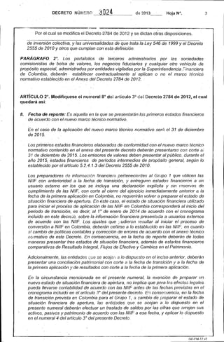 DECRETO NÚM ERO ----'3"--'O~2~4_'____ de 2013- - Hoja N°. 3 
-----------------,-~,--~.~.--,. 
Por el cual se modifica el Decreto 2784 de 2012 y se dictan otras disposiciones. 
de inversión colectiva" y las universalidades de que trata la Ley 546 de 1999 y el Decreto 
2555 de 2010 y otros que cumplan con esta definición. 
PARÁGRAFO 2°. L~s portafolios de terceros administrados por las sociedades comisionistas de bolsa de valores, los negocios fiduciarios y cualquier otro vehículo de propósito especial, administrados por entidades vigiladas por la Superintendencia Financiera de Colombia, deberán establecer contractualmente si aplican o no el marco técnico normativo establecido en el Anexo del Decreto 2784 de 2012. 
, . 
ARTíCULO ~o. Modifíquese el nU~leral 8° de! articulo 3° del Decreío2784 de 2012, el cual quedará as( . 
8. Fecha de reporte: Es aquella en la que se presentarán los primeros estados financieros , de acuerdo con el nuevo marco técnic.o normativo. . 
En el caso de la aplicación del nuevo marco técnico normativo serÁ el 31 de diciembre 
de 2015. 
Los primeros estados financieros elaborados de conformidad con el nuevo marco técnico normativo contenido en el anexp del presente decreto deberán presentarsG con corte ai 31 de diciembre de 2015. LOs emisores de valores deben presentar al público, durante el año 201'5, estados (inancierosde períodos intermedios de propósito general, según lo estableCido por el aitículo 5.2.4.1.3 del Decreto 2555 de 2010. 
Los preparadores de informacjón financiera pertenecientes al Grupo 1 que utilicen las NIIF con anterioridad a la fecha de transición, y entreguen estados financieros a llll usuario ,externo er1' ,los que se incluya una declaración explícita y sin reservas de cumplimiento de las NIIF, con corte al cierre del ejercicio inmediatamente anterior a la fecha de la primera aplicación en Colombia, no reqLler;rán volver a preparar el estado de situación financiera de apertura. En este caso, el estado de situación financiera utilizado para iniciar el procéso de aplicación de las NIIF en Colombia corresponderá al inicio del periodo de transición, es decir, al 1° de enero de 2014 de acuerdo con el cronograma incluido en este decre;'o, sobre la información financiera presentada a usuarios externos de acuerdo con las NIIF. Los ajustes que ,::,-'udieran, resultar al iniciar el proceso de conversión a NIIF en Colombia, deberán ceñirse a lo establecido en las NIIF, en cuanto a! cambio de políticas contables y corrección de errores de acuerdo con el anexo técnico normativo de este DecrelD. En consecuencia, en la fecha de reporte deberán de todas maneras presentar tres estados de situación financiera, además de estados financieros comparativos de Resultado Integral, Flujos de Efectivo y Cambios en el Patrimonio. 
Adicionalmentf~, las entidades que se acojan a lo dispuesto enellnciso anterio/~ deberán presentar una conciliación patrimonial con corte a la fecha de transición y a la fecha de la primera aplicación y de resultados con corte a la fecha de la primera aplicación. 
En la circunstancia mencionada en el presente numeral, la exención de preparar un nuevo estado de situación finanCiera de apertura, no implica que para los efectos legales pueda llevarse contabilidad de acuerdo con las NIIF antes de las fechas previstas en el cronograma incluida'en el artículo 3° del presente decreto. En consecuencia, en la fecha de transición prevista en Colombia para el Grupo 1, a r;;ambio de preparar el estado de situación financiera de apertura, las entidades que se acojan a lo dispuesto en el presente numeral deberán efectuar un traslado de saldos por las cifras que arrojen sus activos, pasivos y patrimonio de acuerdo con las NIIF a esa fecha, y aplicar lo dispuesto en el numeral 4 del artículo 3° del presente Decreto.  