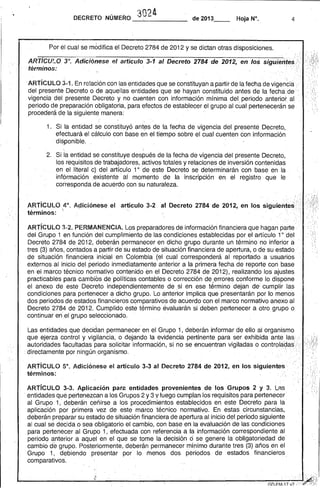 302l 
4 
DECRETO NÚMERO ---",------de 2013__ Hoja N°, 
ARTíCULO. 3°. Adicióneseel artículo 3-1 al Decreto 2784 de 2012, en los siguier.tes;i,.·: ',' . . términos: ..,...., . . "'" . '.~ '."'. 
ARTíCULO 3-1. En relación con las entidades que se constituyan a partir dela fecha de vigen~ii:l .' 
del presente Decreto o de aquellas entidades que se hayan constituido antes de la fecha de ' 
. vigencia del presente Decreto y no ·cuenten con información' mínima del periodo anterior. al periodo de preparación obligatoria, 'para efectos de establecer el grupo al cual pertenecerán se . : : procederá de la siguiente manera: . 
1. Si la entidad se constituyó ant~s de la fecha de vigencia del presente Decreto, 
efectuará el cálculo con base en el tiempo sobre el cual cuenten con información . di~ponible. . 
, . 
2. Si la entidad sé constituye después de la fecha de' vigencia del presente Decreto, los requisitos de trabajadores, activos totales y relaciones de inversión contenidas 
. en el . literal c) del artículo 10 de este Decreto se determinarán con base en la información .existente· al momento de la inscripción en el registro· que le corresponda de acuerdo con su naturaleza. 
ARTíCULO ,4°, Aqicióneseel artículo 3·2 'a1 Decreto 2784 de 2012., en lossiguiénte~i'términos:'. .'. . , .' . .....' .... 
• • "'. .:. 
ARTíCULO 3-2. PERIVIANENCIA. Los preparadores de información financiera que hagan parte· del Grupo 1 en función del cumplimiento' de las condiciones establecidas por el artículo 1°del Decreto 2784 de 2012, deb~rán permanecer en dicho grupo durante un término no inferior a 
<', 
'. " . 
tres (3) años, contados a partir de su estado de situación financiera de apertura, o de su estado..' de situación' financie~a inicial en Colombia (el cual corresponderá al reportado a usuarios externos al inicio del periodo inmediatamente anterior a la primera fecha de reporte con base en el marco técnico normativo contenido en el Decreto 2784 de 2012), realizando los ajustes practicables para·cambiosde políticas contables o corrección de ,errores conforme lo dispone el anexo de este Decreto independientemente de si en ese término dejan de' cumplir las condiciones para pertenecer a dicho grupo. Lo anterior implica que presentarán por lo menos dos periodos de estados financieros comparativos de acuerdo con el marco normativo anexo al Decreto 2784 de 2012. Cumplido este término evaluarán si deben pertenecer a otro grupo o 
. continuar en',el grupo seleccionado. 
Las entidades que decidan permanecer en el Grupo 1, deberán informar de ello al organismo que ejerza control y vigilancia, o dejando la evidencia pertinente para ser exhibida antelas.-·· autoridades faclJltadas' para solicitar información, si no se encuentran vigiladas ocontrola~as; directamente por ningún organismo. ... '. 
. ARTíCULO 5°. Adiciónese el artículo 3-3 al Decreto 2784 de 2012, en los sigUientes", términos: 
ARTíCULO 3-3. Aplicación para entidades provenientes de los Grupos 2 y 3. l,.as . 
. entidades qué pertenezcan a los Grupos 2 y 3 Y luego cumplan los requisitos para pertenecer' 
al Grupo 1, deberán ceñirse a los procedimientos establecidos en este Decreto para la' 
aplicación por' primera . vez de este marco técnico normativo. En estas circunstancias, 
deberán preparar su estado de situación financiera de aperturaal inicio del.periodo siguiente 
al cual se decida o sea obligatorio el cambio, con base en la evaluación de las condiciones 
para pertenecer al Grupo 1, efectuada con referencia é la información correspondiente al 
periodo anterior a aquel en el que se tome la decisión ó se genere la obligatoriedad de 
cambio de grupo. Posteriormente, deberán permanecer mínimo durañte tres (3) años en el 
Grupo '1, debiendo presentar por' lo menos dos periodos de estados financieros 
comparativos. 
 