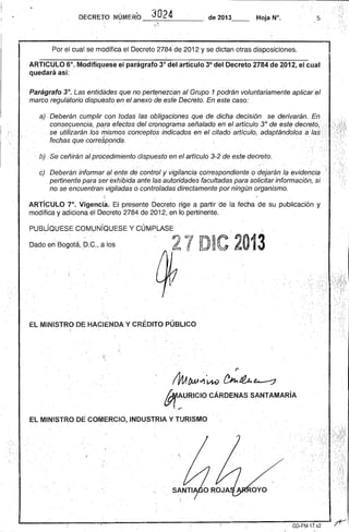 DECRETO NÚMERO _3-:-;'O,..--2_4_----,~. de 2013__ Hoja N°. .5 
, ' 
Por el cual se modifica el Decreto 2784' de2012 y se dictan otras disposiciones. 
ARTICULO 6°. Modifíquese el parágrafo 3° del artículo 3° dél Decreto 2784 de 2012, el cual quedará así: .." . 
Parágrafo 3°. Las entidades que no pertenezcan al Grl!PO 1 podrán voluntariamente aplícarel marco regulBtorio dispuesto en el anexo de este Decretó. En este caso: . 
a) . Deberán cumplir con todas las obligaciones que de dicha decisión se derivarán. En.' consecuencia, pqTa efectos del cronograma señalado en el artículo 3° de este decreto,', se utilizarán los rrJismosconceptos indicados en el citado artículo, adaptándolos alas .,' fechas que'corre~ponda, . ' '. 
b) Se ceñirán alprocedimíentodíspuesto en el articulo 3-2 de este decreto .. 
c) Deberán informar al ente de' control y vigilancia correspondiente o dejarán la evidencia pertinente para ser exhibida ante lasautdridades facultadas para solicitar información, si. no se encuentran.vigiladas o controladas ,directamente porningún organismo. 
ARTíCULO 7°. vigenci~. El presente Decreto ,rige a partir 'de la fecha de su publicación y modifica y adiciona el Decreto 2784 de 2012, en 'lo pertinente. ' 
PUBLÍQUESE COMUNíQUESE Y CÚMPLASE 
Dado en'Bogota, p.C., alas l/ji 71 D~'¡' '.' 2013 
L lf l'". ~ ,., 
, 
' .. 
EL MINISTRO DE HACIENDA Y CRÉDITO PÚBLICO 
 
1 ' 
r ' 
fV1A f»> w1'tM) ~Jt¿. ~ M:URICIOGÁRDENAS SANTAMARiA . 
EL MINISTflO DE COMERCIO, INDUSTRIA Y TURISMO 
·1 
1, 
L-----~--~------~----~----------------~-¡!~,~------~--~~G~D.~FM~.7-17~.v~2~~' 
