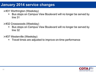 January 2014 service changes
#31 Worthington (Weekday)
 Bus stops on Campus View Boulevard will no longer be served by
line 31

#32 Crosswoods (Weekday)
 Bus stops on Campus View Boulevard will no longer be served by
line 32
#37 Westerville (Weekday)
 Travel times are adjusted to improve on-time performance

12

 