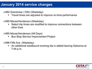 January 2014 service changes
#82 Grandview / OSU (Weekday)
 Travel times are adjusted to improve on-time performance
#95 Morse/Henderson (Weekday)
 Select trip times are modified to improve connections between
other lines
#95 Morse/Henderson (All Days)
 Bus Stop Service Improvement Project
#96 Fifth Ave. (Weekday)
 An additional westbound evening trip is added leaving Gahanna at
7:44 p.m.

18

 