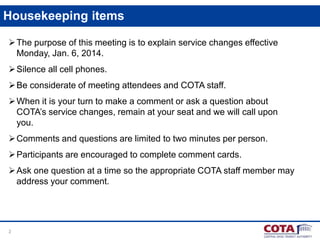 Housekeeping items
 The purpose of this meeting is to explain service changes effective
Monday, Jan. 6, 2014.
 Silence all cell phones.
 Be considerate of meeting attendees and COTA staff.
 When it is your turn to make a comment or ask a question about
COTA’s service changes, remain at your seat and we will call upon
you.
 Comments and questions are limited to two minutes per person.
 Participants are encouraged to complete comment cards.
 Ask one question at a time so the appropriate COTA staff member may
address your comment.

2

 