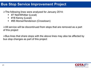 Bus Stop Service Improvement Project
The following lines were analyzed for January 2014:
 #7 Neil/Whittier (Local)
 #18 Kenny (Local)
 #95 Morse/Henderson (Crosstown)
All service will be discontinued from stops that are removed as a part
of this project
Bus lines that share stops with the above lines may also be affected by
bus stop changes as part of this project

21

 