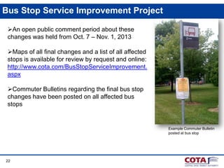 Bus Stop Service Improvement Project
An open public comment period about these
changes was held from Oct. 7 – Nov. 1, 2013
Maps of all final changes and a list of all affected
stops is available for review by request and online:
http://www.cota.com/BusStopServiceImprovement.
aspx
Commuter Bulletins regarding the final bus stop
changes have been posted on all affected bus
stops

Example Commuter Bulletin
posted at bus stop

22

 