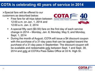 COTA is celebrating 40 years of service in 2014
Special fare will be offered to our
customers as described below:
 Free fare for all trips taken between
12:00 a.m. on Jan. 1, 2014 and
12:00 a.m. Jan. 2, 2014
 A special fifty cent ($0.50) fare on the first day of each service
change in 2014 – Monday, Jan. 6; Monday, May 5; and Monday,
Sept. 1, 2014
 During the month of August, COTA will issue a $4 discount coupon
with the purchase of a 31-day pass that can be applied toward the
purchase of a 31-day pass in September. The discount coupon will
be available and redeemable only between Sept. 1 and Sept. 30,
2014 and only at COTA’s Pass Sales Office at 33 N. High St.

28

 