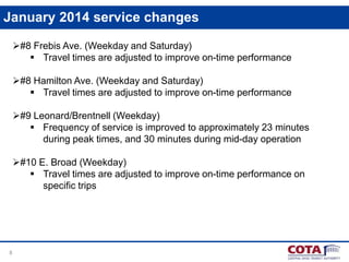 January 2014 service changes
#8 Frebis Ave. (Weekday and Saturday)
 Travel times are adjusted to improve on-time performance
#8 Hamilton Ave. (Weekday and Saturday)
 Travel times are adjusted to improve on-time performance
#9 Leonard/Brentnell (Weekday)
 Frequency of service is improved to approximately 23 minutes
during peak times, and 30 minutes during mid-day operation
#10 E. Broad (Weekday)
 Travel times are adjusted to improve on-time performance on
specific trips

8

 