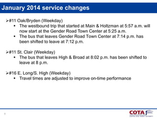 January 2014 service changes
#11 Oak/Bryden (Weekday)
 The westbound trip that started at Main & Holtzman at 5:57 a.m. will
now start at the Gender Road Town Center at 5:25 a.m.
 The bus that leaves Gender Road Town Center at 7:14 p.m. has
been shifted to leave at 7:12 p.m.
#11 St. Clair (Weekday)
 The bus that leaves High & Broad at 8:02 p.m. has been shifted to
leave at 8 p.m.
#16 E. Long/S. High (Weekday)
 Travel times are adjusted to improve on-time performance

9

 