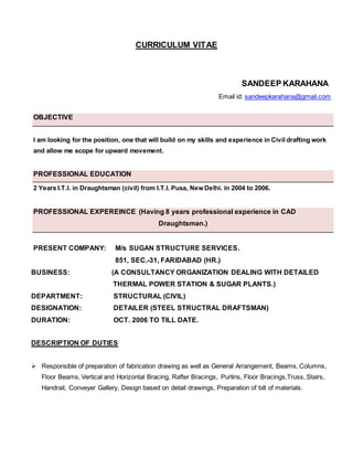 CURRICULUM VITAE
SANDEEP KARAHANA
Email id: sandeepkarahana@gmail.com
OBJECTIVE
I am looking for the position, one that will build on my skills and experience in Civil drafting work
and allow me scope for upward movement.
PROFESSIONAL EDUCATION
2 Years I.T.I. in Draughtsman (civil) from I.T.I. Pusa, New Delhi. in 2004 to 2006.
PROFESSIONAL EXPEREINCE (Having 8 years professional experience in CAD
Draughtsman.)
PRESENT COMPANY: M/s SUGAN STRUCTURE SERVICES.
851, SEC.-31, FARIDABAD (HR.)
BUSINESS: (A CONSULTANCY ORGANIZATION DEALING WITH DETAILED
THERMAL POWER STATION & SUGAR PLANTS.)
DEPARTMENT: STRUCTURAL (CIVIL)
DESIGNATION: DETAILER (STEEL STRUCTRAL DRAFTSMAN)
DURATION: OCT. 2006 TO TILL DATE.
DESCRIPTION OF DUTIES
 Responsible of preparation of fabrication drawing as well as General Arrangement, Beams, Columns,
Floor Beams, Vertical and Horizontal Bracing, Rafter Bracings, Purlins, Floor Bracings,Truss, Stairs,
Handrail, Conveyer Gallery, Design based on detail drawings, Preparation of bill of materials.
 