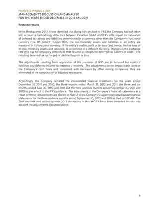 PRIMERO MINING CORP.
MANAGEMENT’S DISCUSSION AND ANALYSIS
FOR THE YEARS ENDED DECEMBER 31, 2012 AND 2011

Restated results

In the third quarter 2012, it was identified that during its transition to IFRS, the Company had not taken
into account a methodology difference between Canadian GAAP and IFRS with respect to translation
of deferred tax assets and liabilities denominated in a currency other than the Company’s functional
currency (the US dollar). Under IFRS, the non-monetary assets and liabilities of an entity are
measured in its functional currency. If the entity’s taxable profit or tax loss (and, hence, the tax base of
its non-monetary assets and liabilities) is determined in a different currency, changes in the exchange
rate give rise to temporary differences that result in a recognized deferred tax liability or asset. The
resulting deferred tax is charged or credited to profit or loss.

The adjustments resulting from application of this provision of IFRS are to deferred tax assets /
liabilities and deferred income tax expense / recovery. The adjustments do not impact cash taxes or
the Company’s cash flows and, consistent with disclosure by other mining companies, they are
eliminated in the computation of adjusted net income.

Accordingly, the Company restated the consolidated financial statements for the years ended
December 31, 2011 and 2010, the three months ended March 31, 2012 and 2011, the three and six
months ended June 30, 2012 and 2011 and the three and nine months ended September 30, 2011 and
2010 to give effect to the IFRS guidance. The adjustments to the Company’s financial statements as a
result of these restatements are shown in Note 2 to the Company’s condensed consolidated financial
statements for the three and nine months ended September 30, 2012 and 2011 as filed on SEDAR. The
2011 and first and second quarter 2012 disclosures in this MD&A have been amended to take into
account the adjustments discussed above.




                                                                                                          8
 