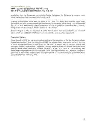 PRIMERO MINING CORP.
MANAGEMENT’S DISCUSSION AND ANALYSIS
FOR THE YEARS ENDED DECEMBER 31, 2012 AND 2011

production from the Company’s hydro-electric facility that caused the Company to consume more
diesel fuel and purchase more electricity from the grid.

Average realized silver prices were 2% lower in 2012 than 2011, which was offset by higher silver
production and more ounces available for the Company to sell at spot prices during 2012 as compared
to 2011. In 2012, the Company sold 716,229 ounces of silver at spot prices for revenue of $20.1 million,
compared to 511,752 ounces in 2011 for revenue of $18.8 million.
Between August 6, 2012 and December 31, 2012, the San Dimas mine produced 2,037,123 ounces of
silver, which was sold to Silver Wheaton Caymans under the silver purchase agreement.

Transition Matters
Since August 6, 2010, the transition matters relating to the acquisition of the San Dimas mine have
largely been resolved. As at the date of this MD&A, the only significant outstanding matter is securing
a permit to operate the aircraft used to access the mine. In Mexico, aircraft can only be operated
through a licensed carrier and the Company is currently operating its aircraft through the carrier of the
previous mine owner, Desarrolos Mineros San Luis, S.A. de C.V. (“DMSL”). The Company had
expected to complete the acquisition of its own carrier licence by the end of 2012, however, changes in
personnel at the ministry responsible for issuing the permit, as a result of change of government, have
delayed completion until early-2013.




                                                                                                       12
 