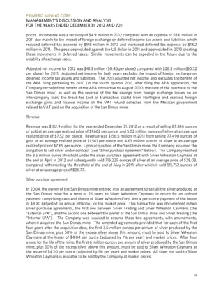 PRIMERO MINING CORP.
MANAGEMENT’S DISCUSSION AND ANALYSIS
FOR THE YEARS ENDED DECEMBER 31, 2012 AND 2011

prices. Income tax was a recovery of $4.9 million in 2012 compared with an expense of $8.6 million in
2011 due mainly to the impact of foreign exchange on deferred income tax assets and liabilities which
reduced deferred tax expense by $9.8 million in 2012 and increased deferred tax expense by $18.2
million in 2011. The peso depreciated against the US dollar in 2011 and appreciated in 2012 creating
these movements in deferred taxes. Similar movements can be expected in the future due to the
volatility of exchange rates.

Adjusted net income for 2012 was $41.3 million ($0.45 per share) compared with $28.3 million ($0.32
per share) for 2011. Adjusted net income for both years excludes the impact of foreign exchange on
deferred income tax assets and liabilities. The 2011 adjusted net income also excludes the benefit of
the APA filing pertaining to 2010 (in the fourth quarter 2011, after filing the APA application, the
Company recorded the benefit of the APA retroactive to August 2010, the date of the purchase of the
San Dimas mine) as well as the reversal of the tax savings from foreign exchange losses on an
intercompany loan, the break-fee (net of transaction costs) from Northgate and realized foreign
exchange gains and finance income on the VAT refund collected from the Mexican government
related to VAT paid on the acquisition of the San Dimas mine.

Revenue

Revenue was $182.9 million for the year ended December 31, 2012 as a result of selling 87,384 ounces
of gold at an average realized price of $1,662 per ounce, and 5.02 million ounces of silver at an average
realized price of $7.52 per ounce. Revenue was $156.5 million in 2011 from selling 77,490 ounces of
gold at an average realized price of $1,561 per ounce and 4.63 million ounces of silver at an average
realized price of $7.69 per ounce. Upon acquisition of the San Dimas mine, the Company assumed the
obligation to sell silver under contract (see “Silver purchase agreement” below). The Company reached
the 3.5 million ounce threshold under the silver purchase agreement with Silver Wheaton Caymans at
the end of April in 2012 and subsequently sold 716,229 ounces of silver at an average price of $28.03,
compared with meeting the threshold at the end of May in 2011, after which it sold 511,752 ounces of
silver at an average price of $36.77.

Silver purchase agreement

In 2004, the owner of the San Dimas mine entered into an agreement to sell all the silver produced at
the San Dimas mine for a term of 25 years to Silver Wheaton Caymans in return for an upfront
payment comprising cash and shares of Silver Wheaton Corp. and a per ounce payment of the lesser
of $3.90 (adjusted for annual inflation), or the market price. This transaction was documented in two
silver purchase agreements, the first one between Silver Trading and Silver Wheaton Caymans (the
“External SPA”), and the second one between the owner of the San Dimas mine and Silver Trading (the
“Internal SPA”). The Company was required to assume these two agreements, with amendments,
when it acquired the San Dimas mine. The amended agreements provided that for each of the first
four years after the acquisition date, the first 3.5 million ounces per annum of silver produced by the
San Dimas mine, plus 50% of the excess silver above this amount, must be sold to Silver Wheaton
Caymans at the lesser of $4.04 per ounce (adjusted by 1% per year) and market prices. After four
years, for the life of the mine, the first 6 million ounces per annum of silver produced by the San Dimas
mine, plus 50% of the excess silver above this amount, must be sold to Silver Wheaton Caymans at
the lesser of $4.20 per ounce (adjusted by 1% per year) and market prices. All silver not sold to Silver
Wheaton Caymans is available to be sold by the Company at market prices.



                                                                                                       14
 