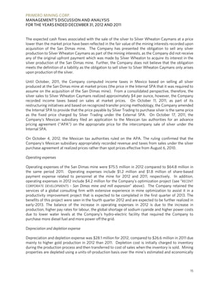 PRIMERO MINING CORP.
MANAGEMENT’S DISCUSSION AND ANALYSIS
FOR THE YEARS ENDED DECEMBER 31, 2012 AND 2011


The expected cash flows associated with the sale of the silver to Silver Wheaton Caymans at a price
lower than the market price have been reflected in the fair value of the mining interests recorded upon
acquisition of the San Dimas mine. The Company has presented the obligation to sell any silver
production to Silver Wheaton Caymans as part of the mining interests, as the Company did not receive
any of the original upfront payment which was made by Silver Wheaton to acquire its interest in the
silver production of the San Dimas mine. Further, the Company does not believe that the obligation
meets the definition of a liability as the obligation to sell silver to Silver Wheaton Caymans only arises
upon production of the silver.

Until October, 2011, the Company computed income taxes in Mexico based on selling all silver
produced at the San Dimas mine at market prices (the price in the Internal SPA that it was required to
assume on the acquisition of the San Dimas mine). From a consolidated perspective, therefore, the
silver sales to Silver Wheaton Caymans realized approximately $4 per ounce, however, the Company
recorded income taxes based on sales at market prices. On October 11, 2011, as part of its
restructuring initiatives and based on recognized transfer pricing methodology, the Company amended
the Internal SPA to provide that the price payable by Silver Trading to purchase silver is the same price
as the fixed price charged by Silver Trading under the External SPA. On October 17, 2011, the
Company’s Mexican subsidiary filed an application to the Mexican tax authorities for an advance
pricing agreement (“APA”) on the appropriate price for the intercompany sale of silver under the
Internal SPA.

On October 4, 2012, the Mexican tax authorities ruled on the APA. The ruling confirmed that the
Company's Mexican subsidiary appropriately recorded revenue and taxes from sales under the silver
purchase agreement at realized prices rather than spot prices effective from August 6, 2010.

Operating expenses

Operating expenses of the San Dimas mine were $75.5 million in 2012 compared to $64.8 million in
the same period 2011. Operating expenses include $1.2 million and $1.8 million of share-based
payment expense related to personnel at the mine for 2012 and 2011, respectively. In addition,
operating expenses in 2012 include $4.2 million for the Company’s optimization project (see “RECENT
CORPORATE DEVELOPMENTS - San Dimas mine and mill expansion” above). The Company retained the
services of a global consulting firm with extensive experience in mine optimization to assist it in a
productivity improvement project that is expected to be completed in the first quarter of 2013. The
benefits of this project were seen in the fourth quarter 2012 and are expected to be further realized in
early-2013. The balance of the increase in operating expenses in 2012 is due to the increase in
production, higher pay rates for labour, the global shortage of sodium cyanide and higher power costs
due to lower water levels at the Company’s hydro-electric facility that required the Company to
purchase more diesel fuel and more power off the grid.

Depreciation and depletion expense

Depreciation and depletion expense was $28.1 million for 2012, compared to $26.6 million in 2011 due
mainly to higher gold production in 2012 than 2011. Depletion cost is initially charged to inventory
during the production process and then transferred to cost of sales when the inventory is sold. Mining
properties are depleted using a units-of-production basis over the mine’s estimated and economically



                                                                                                        15
 