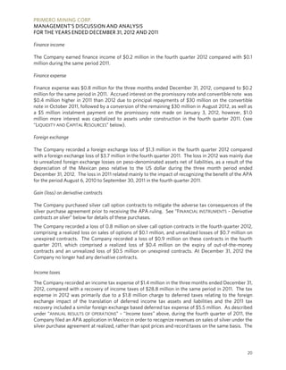PRIMERO MINING CORP.
MANAGEMENT’S DISCUSSION AND ANALYSIS
FOR THE YEARS ENDED DECEMBER 31, 2012 AND 2011

Finance income

The Company earned finance income of $0.2 million in the fourth quarter 2012 compared with $0.1
million during the same period 2011.

Finance expense

Finance expense was $0.8 million for the three months ended December 31, 2012, compared to $0.2
million for the same period in 2011. Accrued interest on the promissory note and convertible note was
$0.4 million higher in 2011 than 2012 due to principal repayments of $30 million on the convertible
note in October 2011, followed by a conversion of the remaining $30 million in August 2012, as well as
a $5 million instalment payment on the promissory note made on January 3, 2012, however, $1.0
million more interest was capitalized to assets under construction in the fourth quarter 2011. (see
“LIQUIDITY AND CAPITAL RESOURCES” below).

Foreign exchange

The Company recorded a foreign exchange loss of $1.3 million in the fourth quarter 2012 compared
with a foreign exchange loss of $3.7 million in the fourth quarter 2011. The loss in 2012 was mainly due
to unrealized foreign exchange losses on peso-denominated assets net of liabilities, as a result of the
depreciation of the Mexican peso relative to the US dollar during the three month period ended
December 31, 2012. The loss in 2011 related mainly to the impact of recognizing the benefit of the APA
for the period August 6, 2010 to September 30, 2011 in the fourth quarter 2011.

Gain (loss) on derivative contracts

The Company purchased silver call option contracts to mitigate the adverse tax consequences of the
silver purchase agreement prior to receiving the APA ruling. See “FINANCIAL INSTRUMENTS – Derivative
contracts on silver” below for details of these purchases.
The Company recorded a loss of 0.8 million on silver call option contracts in the fourth quarter 2012,
comprising a realized loss on sales of options of $0.1 million, and unrealized losses of $0.7 million on
unexpired contracts. The Company recorded a loss of $0.9 million on these contracts in the fourth
quarter 2011, which comprised a realized loss of $0.4 million on the expiry of out-of-the-money
contracts and an unrealized loss of $0.5 million on unexpired contracts. At December 31, 2012 the
Company no longer had any derivative contracts.

Income taxes

The Company recorded an income tax expense of $1.4 million in the three months ended December 31,
2012, compared with a recovery of income taxes of $28.8 million in the same period in 2011. The tax
expense in 2012 was primarily due to a $1.8 million charge to deferred taxes relating to the foreign
exchange impact of the translation of deferred income tax assets and liabilities and the 2011 tax
recovery included a similar foreign exchange based deferred tax expense of $5.5 million. As described
under “ANNUAL RESULTS OF OPERATIONS” – “Income taxes” above, during the fourth quarter of 2011, the
Company filed an APA application in Mexico in order to recognize revenues on sales of silver under the
silver purchase agreement at realized, rather than spot prices and record taxes on the same basis. The




                                                                                                     20
 