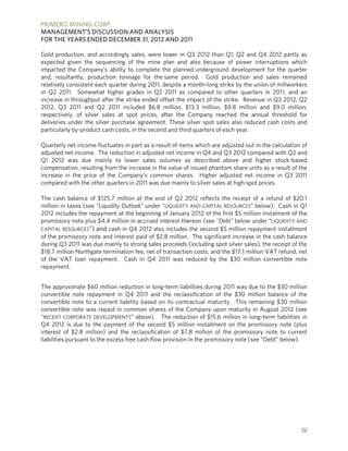 PRIMERO MINING CORP.
MANAGEMENT’S DISCUSSION AND ANALYSIS
FOR THE YEARS ENDED DECEMBER 31, 2012 AND 2011

Gold production, and accordingly sales, were lower in Q3 2012 than Q1, Q2 and Q4 2012 partly as
expected given the sequencing of the mine plan and also because of power interruptions which
impacted the Company’s ability to complete the planned underground development for the quarter
and, resultantly, production tonnage for the same period. Gold production and sales remained
relatively consistent each quarter during 2011, despite a month-long strike by the union of millworkers
in Q2 2011. Somewhat higher grades in Q2 2011 as compared to other quarters in 2011, and an
increase in throughput after the strike ended offset the impact of the strike. Revenue in Q3 2012, Q2
2012, Q3 2011 and Q2 2011 included $6.8 million, $13.3 million, $9.8 million and $9.0 million,
respectively, of silver sales at spot prices, after the Company reached the annual threshold for
deliveries under the silver purchase agreement. These silver spot sales also reduced cash costs and
particularly by-product cash costs, in the second and third quarters of each year.

Quarterly net income fluctuates in part as a result of items which are adjusted out in the calculation of
adjusted net income. The reduction in adjusted net income in Q4 and Q3 2012 compared with Q2 and
Q1 2012 was due mainly to lower sales volumes as described above and higher stock-based
compensation, resulting from the increase in the value of issued phantom share units as a result of the
increase in the price of the Company’s common shares. Higher adjusted net income in Q3 2011
compared with the other quarters in 2011 was due mainly to silver sales at high spot prices.

The cash balance of $125.7 million at the end of Q2 2012 reflects the receipt of a refund of $20.1
million in taxes (see “Liquidity Outlook” under “LIQUIDITY AND CAPITAL RESOURCES” below). Cash in Q1
2012 includes the repayment at the beginning of January 2012 of the first $5 million instalment of the
promissory note plus $4.4 million in accrued interest thereon (see “Debt” below under “LIQUIDITY AND
CAPITAL RESOURCES”) and cash in Q4 2012 also includes the second $5 million repayment installment
of the promissory note and interest paid of $2.8 million. The significant increase in the cash balance
during Q3 2011 was due mainly to strong sales proceeds (including spot silver sales), the receipt of the
$18.7 million Northgate termination fee, net of transaction costs, and the $17.1 million VAT refund, net
of the VAT loan repayment. Cash in Q4 2011 was reduced by the $30 million convertible note
repayment.


The approximate $60 million reduction in long-term liabilities during 2011 was due to the $30 million
convertible note repayment in Q4 2011 and the reclassification of the $30 million balance of the
convertible note to a current liability based on its contractual maturity. This remaining $30 million
convertible note was repaid in common shares of the Company upon maturity in August 2012 (see
“RECENT CORPORATE DEVELOPMENTS” above). The reduction of $15.6 million in long-term liabilities in
Q4 2012 is due to the payment of the second $5 million installment on the promissory note (plus
interest of $2.8 million) and the reclassification of $7.8 million of the promissory note to current
liabilities pursuant to the excess free cash flow provision in the promissory note (see “Debt” below).




                                                                                                      22
 