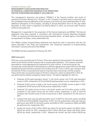 PRIMERO MINING CORP.
MANAGEMENT’S DISCUSSION AND ANALYSIS
OF FINANCIAL CONDITION AND RESULTS OF OPERATIONS
FOR THE YEARS ENDED DECEMBER 31, 2012 AND 2011

This management’s discussion and analysis (“MD&A”) of the financial condition and results of
operations of Primero Mining Corp. (“Primero” or the “Company”) should be read in conjunction with
the consolidated financial statements of the Company as at and for the year ended December 31, 2012.
Additional information on the Company, including its Annual Information Form for the year ended
December 31, 2012, which is expected to be filed by March 31, 2013, can be found under Primero’s
profile at www.sedar.com.

Management is responsible for the preparation of the financial statements and MD&A. The financial
statements have been prepared in accordance with International Financial Reporting Standards
(“IFRS”) as issued by the International Accounting Standards Board. All dollar figures in this MD&A
are expressed in US dollars, unless stated otherwise.

This MD&A contains forward-looking statements and should be read in conjunction with the risk
factors described in the “Risks and uncertainties” and “Cautionary statement on forward-looking
information” sections at the end of this MD&A.

This MD&A has been prepared as of February 20, 2013.


2012 HIGHLIGHTS
2012 was a very successful year for Primero. There were significant improvements in the operating
metrics at San Dimas and the Company met its revised upward guidance. The Company received a
favourable tax ruling regarding the tax treatment of its silver revenue. In the fourth quarter, the
Company also announced that it had entered into a definitive agreement to acquire the Cerro Del Gallo
development project with the acquisition of Cerro Resources NL (“Cerro”) which, upon closing in 2013,
will diversify Primero’s asset base and marks an important step in becoming a mid-tier producer.
These events had a very positive impact on Primero’s stock price, which increased 97% in 2012, far
out-performing the industry and general market indices. The specific highlights for 2012 are:

      Produced 26,310 gold equivalent ounces1 in the fourth quarter and 111,132 gold equivalent
       ounces in 2012, compared to 23,115 and 102,224 gold equivalent ounces, respectively, in 2011;
      Produced 23,143 ounces of gold in the fourth quarter and 87,900 ounces of gold in 2012,
       compared to 20,191 ounces and 79,564 ounces, respectively, in 2011;
      Produced 1.32 million ounces of silver in the fourth quarter and 5.13 million ounces in 2012,
       compared to 1.20 million ounces and 4.6 million ounces, respectively, in 2011. In total the
       Company sold 716,229 ounces of silver at spot prices in 2012, compared to 511,752 ounces in
       2011.
      Lowered total cash costs per gold equivalent ounce2 to $677 for the fourth quarter and $636
       for 2012 from $719 and $640, respectively, in 2011. On a by-product basis, total cash costs per
       gold ounce were $535 for the fourth quarter and $366 for 2012, compared to $580 and $384
       per gold ounce for, respectively, 2011;
      Earned net income of $1.2 million ($0.01 per share) for the fourth quarter and $49.6 million
       ($0.54 per share) for 2012, compared to $31.2 million ($0.35 per share) and $49.6 million
       ($0.56 per share), respectively, in 2011. Adjusted net income³ was $4.5 million ($0.05 per



                                                                                                     1
 