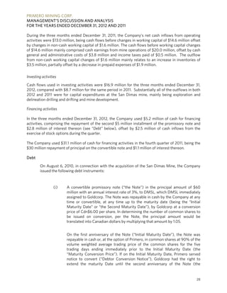 PRIMERO MINING CORP.
MANAGEMENT’S DISCUSSION AND ANALYSIS
FOR THE YEARS ENDED DECEMBER 31, 2012 AND 2011

During the three months ended December 31, 2011, the Company’s net cash inflows from operating
activities were $13.0 million, being cash flows before changes in working capital of $14.6 million offset
by changes in non-cash working capital of $1.6 million. The cash flows before working capital changes
of $14.6 million mainly comprised cash earnings from mine operations of $20.0 million, offset by cash
general and administrative costs of $3.8 million and income taxes paid of $0.5 million. The outflow
from non-cash working capital changes of $1.6 million mainly relates to an increase in inventories of
$3.5 million, partially offset by a decrease in prepaid expenses of $1.9 million.

Investing activities

Cash flows used in investing activities were $16.9 million for the three months ended December 31,
2012, compared with $8.7 million for the same period in 2011. Substantially all of the outflows in both
2012 and 2011 were for capital expenditures at the San Dimas mine, mainly being exploration and
delineation drilling and drifting and mine development.

Financing activities

In the three months ended December 31, 2012, the Company used $5.2 million of cash for financing
activities, comprising the repayment of the second $5 million installment of the promissory note and
$2.8 million of interest thereon (see “Debt” below), offset by $2.5 million of cash inflows from the
exercise of stock options during the quarter.

The Company used $31.1 million of cash for financing activities in the fourth quarter of 2011, being the
$30 million repayment of principal on the convertible note and $1.1 million of interest thereon.

Debt

         On August 6, 2010, in connection with the acquisition of the San Dimas Mine, the Company
         issued the following debt instruments:



                  (i)   A convertible promissory note (“the Note”) in the principal amount of $60
                        million with an annual interest rate of 3%, to DMSL, which DMSL immediately
                        assigned to Goldcorp. The Note was repayable in cash by the Company at any
                        time or convertible, at any time up to the maturity date (being the “Initial
                        Maturity Date” or “the Second Maturity Date”), by Goldcorp at a conversion
                        price of Cdn$6.00 per share. In determining the number of common shares to
                        be issued on conversion, per the Note, the principal amount would be
                        translated into Canadian dollars by multiplying that amount by 1.05.


                        On the first anniversary of the Note (“Initial Maturity Date”), the Note was
                        repayable in cash or, at the option of Primero, in common shares at 90% of the
                        volume weighted average trading price of the common shares for the five
                        trading days ending immediately prior to the Initial Maturity Date (the
                        “Maturity Conversion Price”). If on the Initial Maturity Date, Primero served
                        notice to convert (“Debtor Conversion Notice”), Goldcorp had the right to
                        extend the maturity Date until the second anniversary of the Note (the


                                                                                                      28
 
