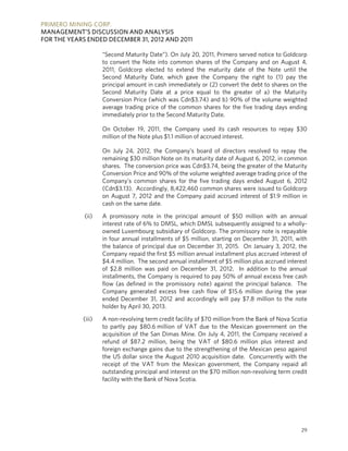 PRIMERO MINING CORP.
MANAGEMENT’S DISCUSSION AND ANALYSIS
FOR THE YEARS ENDED DECEMBER 31, 2012 AND 2011

                    “Second Maturity Date”). On July 20, 2011, Primero served notice to Goldcorp
                    to convert the Note into common shares of the Company and on August 4,
                    2011, Goldcorp elected to extend the maturity date of the Note until the
                    Second Maturity Date, which gave the Company the right to (1) pay the
                    principal amount in cash immediately or (2) convert the debt to shares on the
                    Second Maturity Date at a price equal to the greater of a) the Maturity
                    Conversion Price (which was Cdn$3.74) and b) 90% of the volume weighted
                    average trading price of the common shares for the five trading days ending
                    immediately prior to the Second Maturity Date.

                    On October 19, 2011, the Company used its cash resources to repay $30
                    million of the Note plus $1.1 million of accrued interest.

                    On July 24, 2012, the Company’s board of directors resolved to repay the
                    remaining $30 million Note on its maturity date of August 6, 2012, in common
                    shares. The conversion price was Cdn$3.74, being the greater of the Maturity
                    Conversion Price and 90% of the volume weighted average trading price of the
                    Company’s common shares for the five trading days ended August 6, 2012
                    (Cdn$3.13). Accordingly, 8,422,460 common shares were issued to Goldcorp
                    on August 7, 2012 and the Company paid accrued interest of $1.9 million in
                    cash on the same date.

             (ii)   A promissory note in the principal amount of $50 million with an annual
                    interest rate of 6% to DMSL, which DMSL subsequently assigned to a wholly-
                    owned Luxembourg subsidiary of Goldcorp. The promissory note is repayable
                    in four annual installments of $5 million, starting on December 31, 2011, with
                    the balance of principal due on December 31, 2015. On January 3, 2012, the
                    Company repaid the first $5 million annual installment plus accrued interest of
                    $4.4 million. The second annual installment of $5 million plus accrued interest
                    of $2.8 million was paid on December 31, 2012. In addition to the annual
                    installments, the Company is required to pay 50% of annual excess free cash
                    flow (as defined in the promissory note) against the principal balance. The
                    Company generated excess free cash flow of $15.6 million during the year
                    ended December 31, 2012 and accordingly will pay $7.8 million to the note
                    holder by April 30, 2013.

            (iii)   A non-revolving term credit facility of $70 million from the Bank of Nova Scotia
                    to partly pay $80.6 million of VAT due to the Mexican government on the
                    acquisition of the San Dimas Mine. On July 4, 2011, the Company received a
                    refund of $87.2 million, being the VAT of $80.6 million plus interest and
                    foreign exchange gains due to the strengthening of the Mexican peso against
                    the US dollar since the August 2010 acquisition date. Concurrently with the
                    receipt of the VAT from the Mexican government, the Company repaid all
                    outstanding principal and interest on the $70 million non-revolving term credit
                    facility with the Bank of Nova Scotia.




                                                                                                 29
 