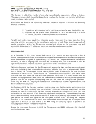 PRIMERO MINING CORP.
MANAGEMENT’S DISCUSSION AND ANALYSIS
FOR THE YEARS ENDED DECEMBER 31, 2012 AND 2011

The Company is subject to a number of externally imposed capital requirements relating to its debt.
The requirements are both financial and operational in nature; the Company has complied with all such
requirements during the period.

Pursuant to the terms of the promissory note the Company is required to maintain the following
financial covenants:


                   Tangible net worth as at the end of each fiscal quarter of at least $400 million, and
                   Commencing the quarter ended September 30, 2011, free cash flow of at least
                    $10 million, calculated on a rolling four fiscal quarter basis.


Tangible net worth means equity less intangible assets. Free cash flow means cash flow from
operating activities as reported in the consolidated statement of cash flows, less the aggregate of
capital expenditures at the San Dimas mine, principal and interest on the promissory note and
convertible debt and up to $5 million per year on account of acquisition opportunities.

Liquidity Outlook

As at December 31, 2012, the Company had cash of $139.2 million and working capital of $110.9
million. Management estimates that San Dimas will generate average annual after-tax operating cash
flows over the next five years of approximately $120 million. The Company expects its current cash
resources, as well as ongoing cash flow from the San Dimas mine, will be sufficient to fund its
operations and certain potential acquisition opportunities for the foreseeable future.

When the Company purchased the San Dimas mine it assumed a silver purchase agreement under
which the majority of silver produced at the mine was sold at a fixed price of approximately $4 per
ounce. Initially the Company paid income taxes in Mexico based on sales under the silver purchase
agreement at the spot price. This meant that the Company lost approximately $5 after tax on every
ounce of silver sold under the silver purchase agreement. In October 2011, the Company filed an
advance pricing agreement (“APA”) with the Mexican tax authorities for a ruling on the appropriate
price of silver for the purposes of computing taxes on sales under the silver purchase agreement.
Since filing the APA, the Company recorded revenue under the silver purchase agreement and paid
taxes based on realized prices.

On October 4, 2012, the Company received a positive ruling from the Mexican tax authorities on the
APA filing. The ruling confirmed that the Company's Mexican subsidiary appropriately records
revenue and taxes from sales under the silver purchase agreement at realized prices rather than spot
prices effective from August 6, 2010. This ruling significantly improves the Company’s cash flow over
the duration of the ruling (under Mexican tax law, an APA ruling is generally applicable for up to a five
year period; for Primero this applies to the fiscal years 2010 to 2014). Assuming the Company
continues to sell silver from its San Dimas mine on the same terms and there are no changes in the
application of Mexican tax laws relative to the APA ruling, the Company expects to pay taxes on
realized prices for the life of the San Dimas mine.

During the year ended December 31, 2012, the Company received $22.2 million as a full refund of
previously overpaid taxes.




                                                                                                      30
 