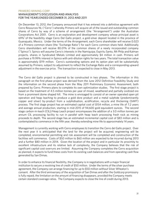 PRIMERO MINING CORP.
MANAGEMENT’S DISCUSSION AND ANALYSIS
FOR THE YEARS ENDED DECEMBER 31, 2012 AND 2011

On December 13, 2012, the Company announced that it has entered into a definitive agreement with
Cerro Resources NL ("Cerro") whereby Primero will acquire all of the issued and outstanding common
shares of Cerro by way of a scheme of arrangement (the “Arrangement”) under the Australian
Corporations Act 2001. Cerro is an exploration and development company whose principal asset is
69%1 of the feasibility stage Cerro Del Gallo project, a gold-silver deposit located in the province of
Guanajuato, Mexico. Under the terms of the Arrangement, each Cerro shareholder will receive 0.023
of a Primero common share (the "Exchange Ratio") for each Cerro common share held. Additionally
Cerro shareholders will receive 80.01% of the common shares of a newly incorporated company
("Spinco"). Spinco will assume Cerro's interests in the Namiquipa, Espiritu Santo, Mt Philp and Kalman
projects, shares in Syndicated Metals Limited and approximately $4 million in cash. Primero will
purchase a 19.99% interest in Spinco with anti-dilution rights for two years. The total transaction value
is approximately $119 million. Cerro's outstanding options and its option plan will be substantially
assumed by Primero, subject to adjustment to reflect the Exchange Ratio and a corresponding upward
adjustment in the exercise price. The transaction is expected to close in May 2013.


The Cerro del Gallo project is planned to be constructed in two phases. The information in this
paragraph on the first phase project was derived from the June 2012 Definitive Feasibility Study and
the information on the second phase from the May 2011 Preliminary Economic Assessment, both
prepared by Cerro. Primero plans to complete its own optimization studies. The first stage project is
based on the treatment of 4.5 million tonnes per year of mixed, weathered and partially oxidized ore
from a prominent dome shaped hill. The mine is envisaged to consist of an owner operated open pit
operation and heap leaching to produce a gold dore product and a metal sulphide (predominantly
copper and silver) by-product from a sulphidisation, acidification, recycle and thickening (SART)
process. The first stage project has an estimated capital cost of $154 million, a mine life of 7.2 years
and average annual production, starting in mid-2015 of 94,600 gold equivalent ounces. The second
stage carbon-in-leach (CIL)/Heap Leach project encompasses the addition of a 3.0 million tonnes per
annum CIL processing facility to run in parallel with heap leach processing fresh rock as mining
proceeds to depth. The second stage has an estimated incremental capital cost of $83 million and is
contemplated to commence in the fifth year, thereby extending mine life to approximately 14 years.

Management is currently working with Cerro employees to transition the Cerro del Gallo project. Over
the next year it is anticipated that the land for the project will be acquired, engineering will be
completed, environmental permitting and risk assessment will be completed and construction of the
facilities will commence. Costs of $50 million to $60 million are expected to be incurred during 2013
and a further $80 million in 2014. Given the location of the project and in particular its proximity to
excellent infrastructure and its relative lack of complexity, the Company believes that the risk of
significant capital cost overruns are limited. Assuming the Company completes the Cerro acquisition
as planned, it expects to fund these costs from its existing cash balances and from operating cash flow
generated by San Dimas.

In order to enhance its financial flexibility, the Company is in negotiations with a major financial
institution to secure a revolving line of credit of $50 million. Under the terms of the silver purchase
agreement, the Company can arrange financing for up to $50 million without Silver Wheaton’s
consent. After the third anniversary of the acquisition of San Dimas and after the Goldcorp promissory
is fully repaid, the limitation on the amount of financing disappears, provided the Company meets
certain standard coverage ratios. The Company expects to close the line of credit during 2013.




                                                                                                       31
 