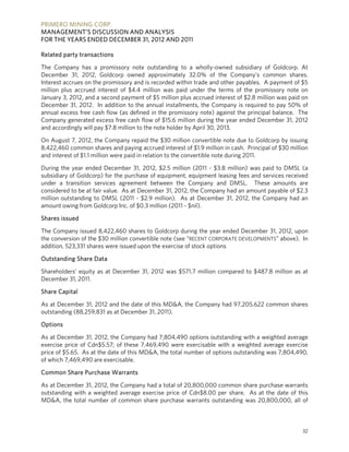 PRIMERO MINING CORP.
MANAGEMENT’S DISCUSSION AND ANALYSIS
FOR THE YEARS ENDED DECEMBER 31, 2012 AND 2011

Related party transactions

The Company has a promissory note outstanding to a wholly-owned subsidiary of Goldcorp. At
December 31, 2012, Goldcorp owned approximately 32.0% of the Company’s common shares.
Interest accrues on the promissory and is recorded within trade and other payables. A payment of $5
million plus accrued interest of $4.4 million was paid under the terms of the promissory note on
January 3, 2012, and a second payment of $5 million plus accrued interest of $2.8 million was paid on
December 31, 2012. In addition to the annual installments, the Company is required to pay 50% of
annual excess free cash flow (as defined in the promissory note) against the principal balance. The
Company generated excess free cash flow of $15.6 million during the year ended December 31, 2012
and accordingly will pay $7.8 million to the note holder by April 30, 2013.

On August 7, 2012, the Company repaid the $30 million convertible note due to Goldcorp by issuing
8,422,460 common shares and paying accrued interest of $1.9 million in cash. Principal of $30 million
and interest of $1.1 million were paid in relation to the convertible note during 2011.

During the year ended December 31, 2012, $2.5 million (2011 - $3.8 million) was paid to DMSL (a
subsidiary of Goldcorp) for the purchase of equipment, equipment leasing fees and services received
under a transition services agreement between the Company and DMSL. These amounts are
considered to be at fair value. As at December 31, 2012, the Company had an amount payable of $2.3
million outstanding to DMSL (2011 - $2.9 million). As at December 31, 2012, the Company had an
amount owing from Goldcorp Inc. of $0.3 million (2011 - $nil).

Shares issued

The Company issued 8,422,460 shares to Goldcorp during the year ended December 31, 2012, upon
the conversion of the $30 million convertible note (see “RECENT CORPORATE DEVELOPMENTS” above). In
addition, 523,331 shares were issued upon the exercise of stock options

Outstanding Share Data

Shareholders’ equity as at December 31, 2012 was $571.7 million compared to $487.8 million as at
December 31, 2011.

Share Capital

As at December 31, 2012 and the date of this MD&A, the Company had 97,205,622 common shares
outstanding (88,259,831 as at December 31, 2011).

Options

As at December 31, 2012, the Company had 7,804,490 options outstanding with a weighted average
exercise price of Cdn$5.57; of these 7,469,490 were exercisable with a weighted average exercise
price of $5.65. As at the date of this MD&A, the total number of options outstanding was 7,804,490,
of which 7,469,490 are exercisable.

Common Share Purchase Warrants

As at December 31, 2012, the Company had a total of 20,800,000 common share purchase warrants
outstanding with a weighted average exercise price of Cdn$8.00 per share. As at the date of this
MD&A, the total number of common share purchase warrants outstanding was 20,800,000, all of



                                                                                                  32
 
