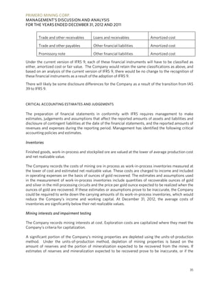 PRIMERO MINING CORP.
MANAGEMENT’S DISCUSSION AND ANALYSIS
FOR THE YEARS ENDED DECEMBER 31, 2012 AND 2011


        Trade and other receivables       Loans and receivables               Amortized cost

        Trade and other payables          Other financial liabilities         Amortized cost

        Promissory note                   Other financial liabilities         Amortized cost

Under the current version of IFRS 9, each of these financial instruments will have to be classified as
either, amortized cost or fair value. The Company would retain the same classifications as above, and
based on an analysis of the current version of IFRS 9, there would be no change to the recognition of
these financial instruments as a result of the adoption of IFRS 9.

There will likely be some disclosure differences for the Company as a result of the transition from IAS
39 to IFRS 9.


CRITICAL ACCOUNTING ESTIMATES AND JUDGEMENTS

The preparation of financial statements in conformity with IFRS requires management to make
estimates, judgements and assumptions that affect the reported amounts of assets and liabilities and
disclosure of contingent liabilities at the date of the financial statements, and the reported amounts of
revenues and expenses during the reporting period. Management has identified the following critical
accounting policies and estimates.

Inventories

Finished goods, work-in-process and stockpiled ore are valued at the lower of average production cost
and net realizable value.

The Company records the costs of mining ore in process as work-in-process inventories measured at
the lower of cost and estimated net realizable value. These costs are charged to income and included
in operating expenses on the basis of ounces of gold recovered. The estimates and assumptions used
in the measurement of work-in-process inventories include quantities of recoverable ounces of gold
and silver in the mill processing circuits and the price per gold ounce expected to be realized when the
ounces of gold are recovered. If these estimates or assumptions prove to be inaccurate, the Company
could be required to write down the carrying amounts of its work-in-process inventories, which would
reduce the Company’s income and working capital. At December 31, 2012, the average costs of
inventories are significantly below their net realizable values.

Mining interests and impairment testing

The Company records mining interests at cost. Exploration costs are capitalized where they meet the
Company’s criteria for capitalization.

A significant portion of the Company’s mining properties are depleted using the units-of-production
method. Under the units-of-production method, depletion of mining properties is based on the
amount of reserves and the portion of mineralization expected to be recovered from the mines. If
estimates of reserves and mineralization expected to be recovered prove to be inaccurate, or if the



                                                                                                      35
 