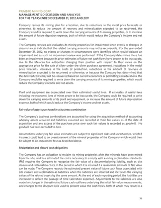 PRIMERO MINING CORP.
MANAGEMENT’S DISCUSSION AND ANALYSIS
FOR THE YEARS ENDED DECEMBER 31, 2012 AND 2011

Company revises its mining plan for a location, due to reductions in the metal price forecasts or
otherwise, to reduce the amount of reserves and mineralization expected to be recovered, the
Company could be required to write down the carrying amounts of its mining properties, or to increase
the amount of future depletion expense, both of which would reduce the Company’s income and net
assets.

The Company reviews and evaluates its mining properties for impairment when events or changes in
circumstances indicate that the related carrying amounts may not be recoverable. For the year ended
December 31, 2012, no events or changes in circumstances were identified which would indicate an
impairment and as such no impairment review was performed. If the Company determines there has
been an impairment because its prior estimates of future net cash flows have proven to be inaccurate,
due to the Mexican tax authorities changing their position with respect to their views on the
appropriate price for the sale of silver under the silver purchase agreement, reductions in the metal
price forecasts, increases in the costs of production, reductions in the amount of reserves or
mineralization expected to be recovered or otherwise, or because the Company has determined that
the deferred costs may not be recovered based on current economics or permitting considerations, the
Company would be required to write down the carrying amounts of its mining properties, which would
reduce the Company’s income and net assets.


Plant and equipment are depreciated over their estimated useful lives. If estimates of useful lives
including the economic lives of mines prove to be inaccurate, the Company could be required to write
down the carrying amounts of its plant and equipment, or increase the amount of future depreciation
expense, both of which would reduce the Company’s income and net assets.

Fair value of assets purchased in a business combination

The Company’s business combinations are accounted for using the acquisition method of accounting
whereby assets acquired and liabilities assumed are recorded at their fair values as of the date of
acquisition and any excess of the purchase price over such fair values is recorded as goodwill. No
goodwill has been recorded to date.

Assumptions underlying fair value estimates are subject to significant risks and uncertainties, which if
incorrect could lead to an overstatement of the mineral properties of the Company which would then
be subject to an impairment test as described above.

Reclamation and closure cost obligations

The Company has an obligation to reclaim its mining properties after the minerals have been mined
from the site, and has estimated the costs necessary to comply with existing reclamation standards.
IFRS requires the Company to recognize the fair value of a decommissioning liability, such as site
closure and reclamation costs, in the period in which it is incurred if a reasonable estimate of fair value
can be made. The Company records the estimated present value of future cash flows associated with
site closure and reclamation as liabilities when the liabilities are incurred and increases the carrying
values of the related assets by the same amount. At the end of each reporting period, the liabilities are
increased to reflect the passage of time (accretion expense). Adjustments to the liabilities are also
made for changes in the estimated future cash outflows underlying the initial fair value measurements,
and changes to the discount rate used to present value the cash flows, both of which may result in a



                                                                                                        36
 