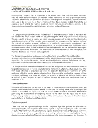 PRIMERO MINING CORP.
MANAGEMENT’S DISCUSSION AND ANALYSIS
FOR THE YEARS ENDED DECEMBER 31, 2012 AND 2011

corresponding change to the carrying values of the related assets. The capitalized asset retirement
costs are amortized to income over the life of the related assets using the units-of-production method.
Should the estimation of the reclamation and closure cost obligations be incorrect, additional amounts
may need to be provided for in future which could lead to an increase in both the liability and
associated asset. Should the reported asset and liability increase, the amortization expense in the
statement of operations of the capitalized asset retirement cost would increase.

Taxation

The Company recognizes the future tax benefit related to deferred income tax assets to the extent that
it is probable that future taxable profits will be available against which they can be utilized. Assessing
the recoverability of deferred income tax assets requires management to make significant estimates
related to expectations of future taxable income, applicable tax strategies and the expected timing of
the reversals of existing temporary differences. In making its assessments, management gives
additional weight to positive and negative evidence that can be objectively verified. Estimates of future
taxable income are based on forecasted cash flows from operations and the application of existing tax
laws in each jurisdiction. Forecasted cash flows from operations are based on life of mine projections
internally developed and reviewed by management.

The Company recognizes current income tax benefits when it is more likely than not, based on
technical merits, that the relevant tax position will be sustained upon examination by applicable tax
authorities. The more likely than not criteria is a matter of judgment based on the individual facts and
circumstances of the relevant tax position evaluated in light of all available evidence.

The recoverability of deferred income tax assets and the recognition and measurement of uncertain
tax positions are subject to various assumptions and management judgment. Actual results may differ
from these estimates. In circumstances where the applicable tax laws and regulations are either
unclear or subject to ongoing varying interpretations, it is reasonably possible that changes in these
estimates could occur that materially affect the amounts of current and deferred income taxes
recognized by the Company, as well as deferred income tax assets and liabilities recorded at
December 31, 2012.

Share-based payments

For equity-settled awards, the fair value of the award is charged to the statement of operations and
credited to the share-based payment reserve rateably over the vesting period, after adjusting for the
number of awards that are expected to vest. The fair value of the awards is determined at the date of
grant using the Black-Scholes option pricing model. To the extent that the inputs into the Black-
Scholes pricing model are inaccurate, there could be an increase or decrease to the share-based
payment charge to the statement of operations.

Capital management

There have been no significant changes in the Company’s objectives, policies and processes for
managing its capital, including items the Company regards as capital, during the year ended December
31, 2012. At December 31, 2012, the Company expects its capital resources and projected cash flows
from continuing operations to support its normal operating requirements on an ongoing basis, planned
development and exploration of its mineral properties, and other expansionary plans. At December 31,


                                                                                                       37
 