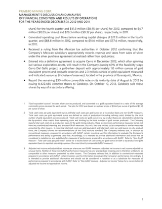 PRIMERO MINING CORP.
MANAGEMENT’S DISCUSSION AND ANALYSIS
OF FINANCIAL CONDITION AND RESULTS OF OPERATIONS
FOR THE YEARS ENDED DECEMBER 31, 2012 AND 2011

      share) for the fourth quarter and $41.3 million ($0.45 per share) for 2012, compared to $4.7
      million ($0.05 per share) and $28.3 million ($0.32 per share), respectively, in 2011.
     Generated operating cash flows before working capital changes of $17.8 million in the fourth
      quarter, and $88.8 million in 2012, compared to $14.6 million and $77.6 million, respectively,
      in 2011;
     Received a ruling from the Mexican tax authorities in October 2012 confirming that the
      Company’s Mexican subsidiary appropriately records revenue and taxes from sales of silver
      under the silver purchase agreement at realized rather than spot prices;
     Entered into a definitive agreement to acquire Cerro in December 2012, which after spinning
      out various exploration assets, will result in the Company owning 69% of the feasibility stage
      Cerro Del Gallo project, a gold-silver deposit with approximately 1.0 million ounces of gold
      equivalent proven and probable reserves and 2.3 million ounces of gold equivalent measured
      and indicated resources (inclusive of reserves), located in the province of Guanajuato, Mexico;
     Repaid the remaining $30 million convertible note on its maturity date of August 6, 2012 by
      issuing 8,422,460 common shares to Goldcorp. On October 10, 2012, Goldcorp sold these
      shares by way of a secondary offering.




  1   “Gold equivalent ounces” includes silver ounces produced, and converted to a gold equivalent based on a ratio of the average
      commodity prices received for each period. The ratio for 2012 was based on realized prices of $1,662 per ounce of gold and $7.52
      per ounce of silver.
  2   Total cash costs per gold equivalent ounce and total cash costs per gold ounce on a by-product basis are non-GAAP measures.
      Total cash costs per gold equivalent ounce are defined as costs of production (including refining costs) divided by the total
      number of gold equivalent ounces produced. Total cash costs per gold ounce on a by-product basis are calculated by deducting
      the by-product silver credits from operating costs and dividing by the total number of gold ounces produced. The Company
      reports total cash costs on a production basis. In the gold mining industry, these are common performance measures but do not
      have any standardized meaning, and are non-GAAP measures. As such, they are unlikely to be comparable to similar measures
      presented by other issuers. In reporting total cash costs per gold equivalent and total cash costs per gold ounce on a by-product
      basis, the Company follows the recommendations of the Gold Institute standard. The Company believes that, in addition to
      conventional measures, prepared in accordance with GAAP, certain investors use this information to evaluate the Company’s
      performance and ability to generate cash flow. Accordingly, it is intended to provide additional information and should not be
      considered in isolation or as a substitute for measures of performance prepared in accordance with GAAP. Refer to “Non-GAAP
      measure – Total cash costs per gold ounce” below for a reconciliation of cash costs per gold ounce on both a by-product and gold
      equivalent basis to reported operating expenses (the most directly comparable GAAP measure).

  3   Adjusted net income and adjusted net income per share are non-GAAP measures. Adjusted net income is net income adjusted for
      unusual items. Neither of these non-GAAP performance measures has any standardized meaning and is therefore unlikely to be
      comparable to other measures presented by other issuers. The Company believes that, in addition to conventional measures
      prepared in accordance with GAAP, certain investors use this information to evaluate the Company’s performance. Accordingly, it
      is intended to provide additional information and should not be considered in isolation or as a substitute for measures of
      performance prepared in accordance with GAAP. Refer to “Non-GAAP measure – Adjusted net income” below for a reconciliation of
      adjusted net income to reported net income.




                                                                                                                                     2
 
