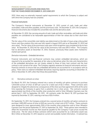 PRIMERO MINING CORP.
MANAGEMENT’S DISCUSSION AND ANALYSIS
FOR THE YEARS ENDED DECEMBER 31, 2012 AND 2011

2012, there were no externally imposed capital requirements to which the Company is subject and
with which the Company had not complied.

Financial instruments

The Company’s financial instruments at December 31, 2012 consist of cash, trade and other
receivables, trade and other payables, and the promissory note. At December 31, 2011, the Company’s
financial instruments also included the convertible note and the derivative asset.

At December 31, 2012, the carrying amounts of cash, trade and other receivables, and trade and other
payables are considered to be reasonable approximation of their fair values due to their short-term
nature.

The fair value of the convertible note liability was determined on the date of issue using a discounted
future cash-flow analysis (the note was fully repaid in August 2012 and so at December 31, 2012 had
zero value). The fair value of the promissory note upon initial recognition was considered to be its face
value. At December 31, 2012 the fair value of the promissory note was $39.3 million. The Company
had no derivative assets at December 31, 2012, however, previously these assets were marked-to-
market each period.

Derivative instruments - Embedded derivatives

Financial instruments and non-financial contracts may contain embedded derivatives, which are
required to be accounted for separately at fair value as derivatives when the risks and characteristics
of the embedded derivatives are not closely related to those of their host contract and the host
contract is not carried at fair value. The Company regularly assesses its financial instruments and non-
financial contracts to ensure that any embedded derivatives are accounted for in accordance with its
policy. There were no material embedded derivatives requiring separate accounting at December 31,
2012 or December 31, 2011, other than those discussed below.



(i)     Derivative contracts on silver

On March 18, 2011, the Company entered into a series of monthly call option contracts to purchase
1,204,000 ounces of silver at $39 per ounce for a total cost of $2.2 million. These contracts were
designed to mitigate the adverse tax consequences of the silver purchase agreement while at the same
time exposing the Company to gains from a potential rise in silver prices. The contracts covered
approximately two-thirds of the monthly silver production sold to Silver Wheaton Caymans over the
period April 1, 2011 to September 30, 2011. All contracts under the March 18, 2011 purchase had
expired by December 31, 2011, realizing a net loss of $0.4 million.


On September 15, 2011, the Company entered into a second series of monthly call option contracts to
purchase 1,489,400 ounces of silver at $49 per ounce for a total cost of $3.7 million. These contracts
were designed to cover approximately 30% of the monthly silver production sold to Silver Wheaton
Caymans over the period September 27, 2011 to September 26, 2012. These options were intended to
offset the incremental income tax that would be payable by the Company if spot prices exceed the
strike price. The fair value of these contracts (which were accounted for as a derivative asset) was
$0.2 million at December 31, 2011, based on current and available market information. A realized loss



                                                                                                      38
 