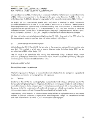 PRIMERO MINING CORP.
MANAGEMENT’S DISCUSSION AND ANALYSIS
FOR THE YEARS ENDED DECEMBER 31, 2012 AND 2011

on expired contracts of $0.4 million and an unrealized marked-to-market loss on unexpired contracts
of $3.2 million were recognized by the Company in the year ended December 31, 2011. In the year
ended December 31, 2012, the Company recognized a further loss on these contracts of $0.2 million.

On August 30, 2012, the Company entered into a third series of monthly call option contracts to
purchase 548,000 ounces of silver at $33 per ounce for a total cost of $0.5 million. These contracts
were designed to cover approximately 30% of the monthly silver production sold to Silver Wheaton
Caymans over the period August 30, 2012 to December 31, 2012. and were intended to offset the
incremental income tax that would be payable by the Company if spot prices exceed the strike price.
In the year ended December 31, 2012, the Company realized a loss on the sale of contracts of $23.

All silver call option contracts had expired by December 31, 2012. As a result of the APA ruling, the
Company does not expect to purchase silver call option contracts in the future.


(ii)    Convertible note and promissory note

At both December 31, 2011 and 2012, the fair value of the conversion feature of the convertible note
was $nil. This resulted in a $nil gain or loss on this non-hedge derivative during 2012, and an
unrealized gain of $2.6 million during 2011.

The fair value of the convertible note liability was determined using a statistical model, which
contained quoted prices and market-corroborated inputs. The fair value of the promissory note upon
initial recognition was considered to be its face value.

RISKS AND UNCERTAINTIES

Financial instrument risk exposure


The following describes the types of financial instrument risks to which the Company is exposed and
its objectives and policies for managing those risk exposures:

(a)     Credit risk

Credit risk is the risk that the counterparty to a financial instrument will cause a financial loss for the
Company by failing to discharge its obligations. Credit risk is primarily associated with trade and other
receivables; however, it also arises on cash. To mitigate exposure to credit risk on financial assets, the
Company limits the concentration of credit risk, ensures non-related counterparties demonstrate
minimum acceptable credit worthiness and ensures liquidity of available funds.

The Company closely monitors its financial assets, invests its cash in highly rated financial institutions
and sells its products exclusively to organizations with strong credit ratings. The credit risk associated
with trade receivables at December 31, 2012 is considered to be negligible.




                                                                                                        39
 