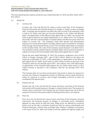 PRIMERO MINING CORP.
MANAGEMENT’S DISCUSSION AND ANALYSIS
FOR THE YEARS ENDED DECEMBER 31, 2012 AND 2011

The total operating lease expense during the year ended December 31, 2012 was $0.6 million (2011 -
$1.5 million).

(c)    Market risk

       (i)     Currency risk

               Currency risk is the risk that the fair values or future cash flows of the Company’s
               financial instruments will fluctuate because of changes in foreign currency exchange
               rates. Exchange rate fluctuations may affect the costs incurred in the operations. Gold
               is sold in U.S. dollars and costs are incurred principally in U.S. dollars and Mexican
               pesos. The appreciation of the Mexican peso against the U.S. dollar can increase the
               costs of gold production and capital expenditures in U.S. dollar terms. The Company
               also holds cash that is denominated in Canadian dollars and Mexican pesos which are
               subject to currency risk. The Company’s head office general and administrative
               expenses are mainly denominated in Canadian dollars and are translated to US dollars
               at the average rate during the period, as such if the US dollar appreciates as compared
               to the Canadian dollar, the costs of the Company would decrease in US dollar terms.
               The Company’s equity is denominated in Canadian dollars and as such the Company is
               subject to currency risk if the Canadian dollar depreciates against the U.S. dollar.

               During the year ended December 31, 2012, the Company recognized a loss of $0.9
               million on foreign exchange (2011 - gain of $0.9 million). Based on the above net
               exposures at December 31, 2012, a 10% depreciation or appreciation of the Mexican
               peso against the U.S. dollar would result in a $4.5 million increase or decrease in the
               Company’s after-tax net earnings (loss) (2011 - $4.1 million); and a 10% depreciation
               or appreciation of the Canadian dollar against the U.S. dollar would result in a $2.7
               million increase or decrease in the Company’s after-tax net earnings (2011: $0.3
               million).

               The Company does not currently use derivative instruments to reduce its exposure to
               currency risk, however, management monitors its differing currency needs and tries to
               reduce its exposure to currency risks through exchanging currencies at what are
               considered to be optimal times.

       (ii)    Interest rate risk

               Interest rate risk is the risk that the fair values and future cash flows of the financial
               instruments will fluctuate because of changes in market interest rates. The exposure to
               interest rates is monitored. The Company has very limited interest rate risk as the net
               exposure of financial instruments subject to floating interest rates is not material.

       (iii)   Price risk

               Price risk is the risk that the fair value or future cash flows of the Company’s financial
               instruments will fluctuate because of changes in commodity prices. Profitability
               depends on sales prices for gold and silver. Metal prices are affected by numerous
               factors such as the sale or purchase of gold and silver by various central banks and
               financial institutions, interest rates, exchange rates, inflation or deflation, fluctuations
               in the value of the U.S. dollar and foreign currencies, global and regional supply and



                                                                                                         41
 