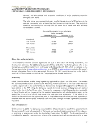 PRIMERO MINING CORP.
MANAGEMENT’S DISCUSSION AND ANALYSIS
FOR THE YEARS ENDED DECEMBER 31, 2012 AND 2011

                demand, and the political and economic conditions of major producing countries
                throughout the world.

                The table below summarizes the impact on after-tax earnings of a 10% change in the
                average commodity price achieved by the Company during the year. The analysis is
                based on the assumption that the gold and silver prices move 10% with all other
                variables held constant.
                                           Increase (decrease) in income after taxes
                                                      for the year ended
                                            December 31, 2012         December 31, 2011
                                                       $000s                    $000s
                    Gold prices
                    10% increase                       10,166                   8,467
                    10% decrease                      (10,166)                 (8,467)

                    Silver prices
                    10% increase                        1,405                    1,317
                    10% decrease                       (1,405)                  (1,317)



Other risks and uncertainties

The Company’s business contains significant risk due to the nature of mining, exploration, and
development activities. For additional discussion of these and other risk factors, please refer to the
Company’s Annual Information Form for the year ended December 31, 2011, which is available on the
Company’s website at www.primeromining.com or on SEDAR at www.sedar.com, or to the Company’s
Annual Information Form for the year ended December 31, 2012, which is expected to be filed by
March 31, 2013 and will be found under the Company’s profile at www.sedar.com.

APA ruling

Under Mexican tax law, an APA ruling is generally applicable for up to a five year period. For Primero
this applies to the fiscal years 2010 to 2014. Assuming Primero continues to sell silver under the silver
purchase agreement on the same terms and there are no changes in the application of Mexican tax
laws relative to the APA ruling, the Company expects to record revenues and pay taxes on realized
prices for the life of the San Dimas mine. There can be no assurance that Mexican tax laws applicable
to the APA ruling will not change or that the Mexican tax authorities will not change their views on the
appropriate price for the sale of silver under the silver purchase agreement. If the Mexican tax
authorities determine that the appropriate price of silver sales under the silver purchase agreement is
different than the realized price, Primero’s cash flows and earnings could be significantly adversely
impacted.

Risks related to Cerro

On December 13, 2012, The Company announced that it has entered into a definitive agreement with
Cerro whereby Primero will acquire all of the issued and outstanding common shares of Cerro by way
of a scheme of arrangement under the Australian Corporations Act 2001. The transaction will be
carried out by way of a court-approved scheme of arrangement and will require approval by at least


                                                                                                      42
 