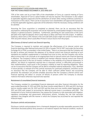 PRIMERO MINING CORP.
MANAGEMENT’S DISCUSSION AND ANALYSIS
FOR THE YEARS ENDED DECEMBER 31, 2012 AND 2011

75% of the votes cast by at least 50% of the shareholders of Cerro at a special meeting of Cerro
shareholders. Approval of Cerro's option holders will also be required. The transaction is also subject
to applicable regulatory approvals and the satisfaction of certain other closing conditions customary in
transactions of this nature. There can be no assurance Cerro shareholders will approve the transaction
or that the applicable regulatory approvals will be attained or that the necessary closing conditions will
be satisfied.

Assuming the Cerro acquisition is completed as planned, there can be no assurance that the
assumptions underlying the acquisition will not be impacted by unanticipated changes in the business,
industry or general economic conditions. Furthermore, permitting for and construction of the Cerro
del Gallo mine might be delayed, which could reduce or delay cash flows from the project. In addition,
Goldcorp, which owns a 31% interest in the Cerro del Gallo project might not convert its interest into a
10% net profit interest, which could affect Primero’s future returns from the project.

Effectiveness of internal control over financial reporting

The Company is required to maintain and evaluate the effectiveness of its internal control over
financial reporting under National Instrument 52-109 in Canada (“NI 52-109”) and under the Securities
Exchange Act of 1934, as amended, in the United States. There is no assurance that the Company will
be able to achieve and maintain the adequacy of its internal control over financial reporting as such
standards are modified, supplemented, or amended from time to time, and the Company may not be
able to ensure that it can conclude on an ongoing basis that its internal control over financial reporting
is effective. The Company’s failure to establish and maintain effective internal control over financial
reporting could result in the loss of investor confidence in the reliability of its financial statements. In
addition, any failure to implement required new or improved controls, or difficulties encountered in
their implementation, could result in the Company’s inability to meet its reporting obligations. There
can be no assurance that the Company will be able to remediate material weaknesses, if any, identified
in future periods, or maintain all of the controls necessary for continued compliance, and there can be
no assurance that the Company will be able to retain sufficient skilled finance and accounting
personnel. No evaluation can provide complete assurance that the Company’s internal control over
financial reporting will detect or uncover all failures of persons within the Company to disclose
material information otherwise required to be reported.

Restatement of consolidated financial statements

The Company restated its consolidated financial statements and other financial information for the
years ended December 31, 2011 and 2010, the three months ended March 31, 2012 and 2011, the three
and six months ended June 30, 2012 and 2011 and the three and nine months ended September 30,
2011 and 2010 with respect to accounting for deferred income taxes in accordance with IFRS. The
restatement of prior financial statements may expose the Company to risks associated with litigation,
regulatory proceedings and government enforcement actions, including the risk that securities
regulators may disagree with the manner in which the Company has accounted for and reported the
financial impact.

Disclosure controls and procedures

Disclosure controls and procedures form a framework designed to provide reasonable assurance that
information disclosed publicly fairly presents in all material respects the financial condition, results of



                                                                                                         43
 